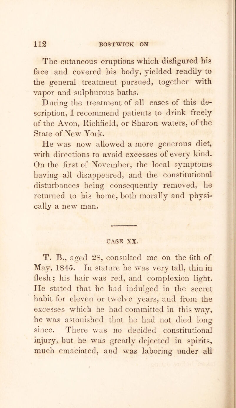 The cutaneous eruptions which disfigured his face and covered his body, yielded readily to the general treatment pursued, together with vapor and sulphurous baths. Durino; the treatment of all cases of this de- scription, I recommend patients to drink freely of the Avon, Richfield, or Sharon waters, of the State of New York. He was now allowed a more generous diet, with directions to avoid excesses of every kind. On the first of November, the local symptoms having all disappeared, and the constitutional disturbances being consequently removed, he returned to his home, both morally and physi- cally a new man. CASE XX. T. B., aged 28, consulted me on the 6th of May, 1845. In stature he was very tall, thin in flesh; his hair was red, and complexion light. He stated that he had indulged in the secret habit for eleven or twelve years, and from the excesses which he had committed in this way, he was astonished that he had not died long since. There was no decided constitutional injury, but he was greatly dejected in spirits, much emaciated, and was laboring under all
