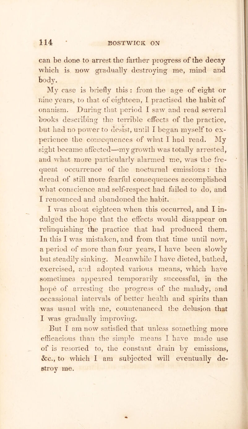 can be done to arrest the farther progress of the decay which is now gradually destroying me, mind and body. My case is briefly this : from the age of eight or nine years, to that of eigirteen, I practised the habit of onanism. During that period I saw and read several books describing the terrible effects of the practice, but had no poveer to desist, until I began myself to ex- perience the consequences of what I had read. My sight became afiected—-urly grow’th was totally arrested, and what more particularly alarmed me, was the fre- quent occurrence of the nocturnal emissions : the dread of still more fearful consequences accomplished what conscience and self-respect had failed to do, and I renounced and abandoned the habit. I was about eighteen when this occurred, and I in- dulged the hope that the effects would disappear on relinquishing the practice that had produced them. In this I was mistaken, and from that time until now, a period of more than four years, I have been slowly but steadily sinking. Meanwhile I have dieted, bathed, exercised, and adopted various means, which have sometimes appeared temporarily successful, in the hope of arresting tlie progress of the malady, and occassional intervals of better health and spirits than was usual with me, countenanced the delusion that I was gradually improviTig. But I am now satisfied that unless something more efilcacious than the simple means I have made use of is resorted to, tlie constant drain by emissions, &c., to which I am subjected will eventually de- stroy me.