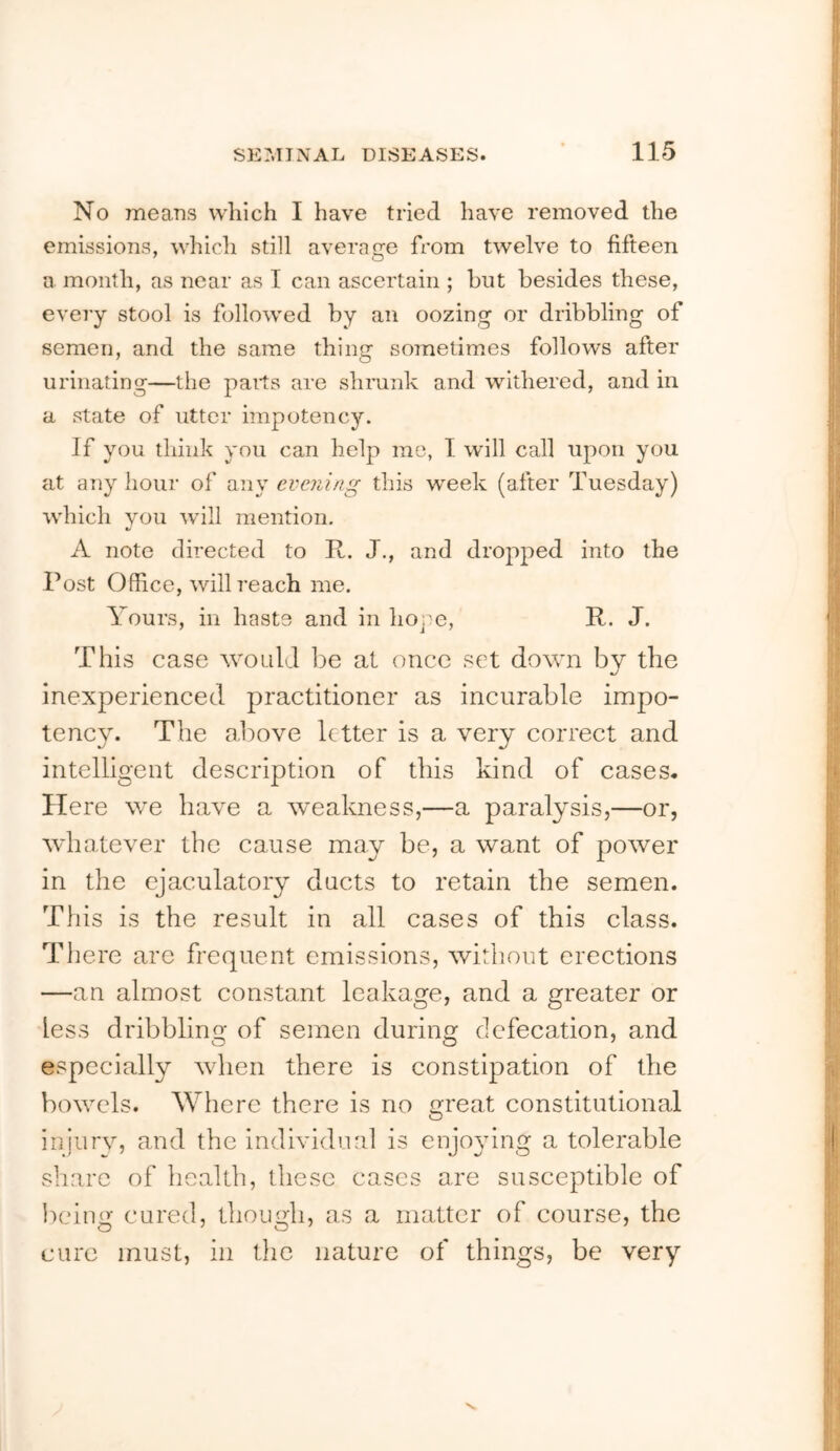 No means which I have tried have removed the emissions, which still average from twelve to fifteen a month, as near as I can ascertain ; but besides these, evei’y stool is followed by an oozing or dribbling of semen, and the same thing sometimes follows after urinating—the paits are shrunk and withered, and in a state of utter impotency. If you think you can help mo, I will call upon you at any hour of any evening this week (after Tuesday) which you will mention, A note directed to R. J., and dropped into the Post Office, will reach me. Yours, in haste and in hope, R. J. This case would be at once set down by the inexperienced practitioner as incurable impo- tency. The above letter is a very correct and intelligent description of this kind of cases. Here we have a wealmess,—a paralysis,—or, whatever the cause may be, a want of power in the ejaculatory ducts to retain the semen. This is the result in all cases of this class. There are frequent emissions, without erections —an almost constant leakage, and a greater or less dribbling of semen during defecation, and especially when there is constipation of the bowels. Where there is no great constitutional injurv, and the individual is enjo^dug a tolerable share of health, these cases are susceptible of lieing cured, though, as a matter of course, the cure must, in the nature of things, be very