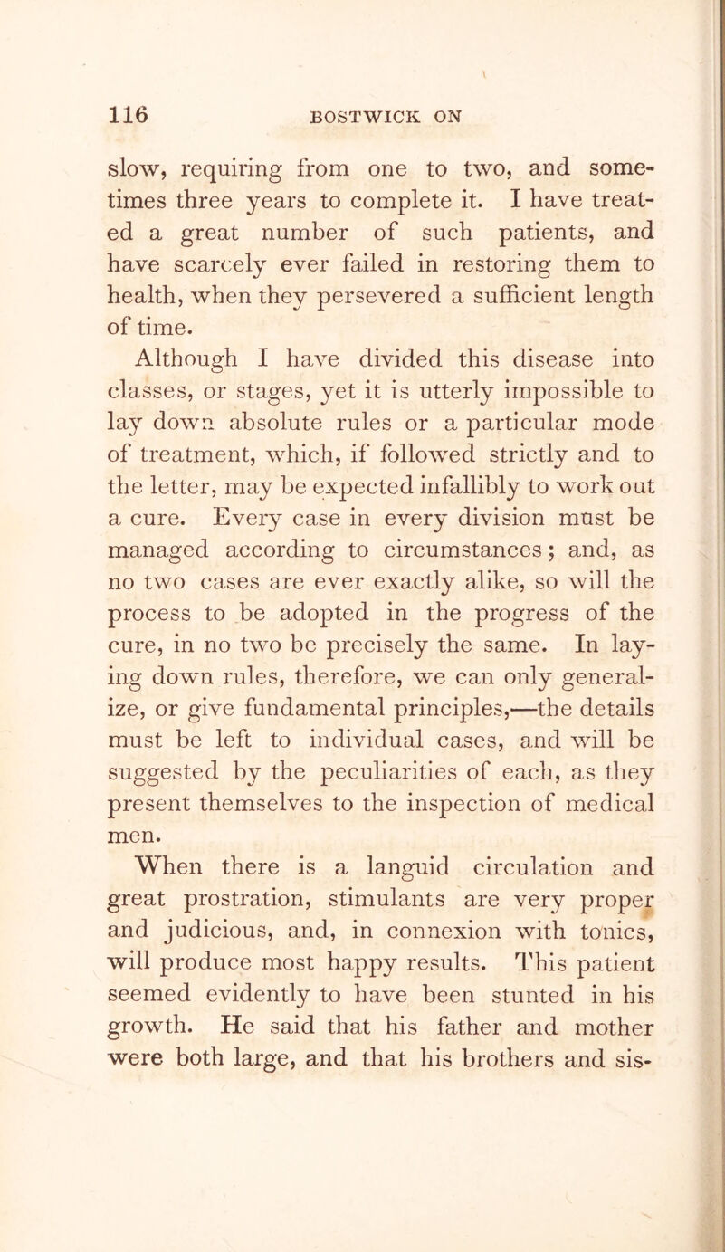 slow, requiring from one to two, and some- times three years to complete it. I have treat- ed a great number of such patients, and have scarcely ever failed in restoring them to health, when they persevered a sufficient length of time. Although I have divided this disease into classes, or stages, yet it is utterly impossible to lay down absolute rules or a particular mode of treatment, which, if followed strictly and to the letter, may be expected infallibly to work out a cure. Every case in every division must be managed according to circumstances; and, as no two cases are ever exactly alike, so will the process to be adopted in the progress of the cure, in no two be precisely the same. In lay- ing down rules, therefore, we can only general- ize, or give fundamental principles,—the details must be left to individual cases, and will be suggested by the peculiarities of each, as they present themselves to the inspection of medical men. When there is a languid circulation and great prostration, stimulants are very proper and judicious, and, in connexion with tonics, will produce most happy results. This patient seemed evidently to have been stunted in his growth. He said that his father and mother were both large, and that his brothers and sis-