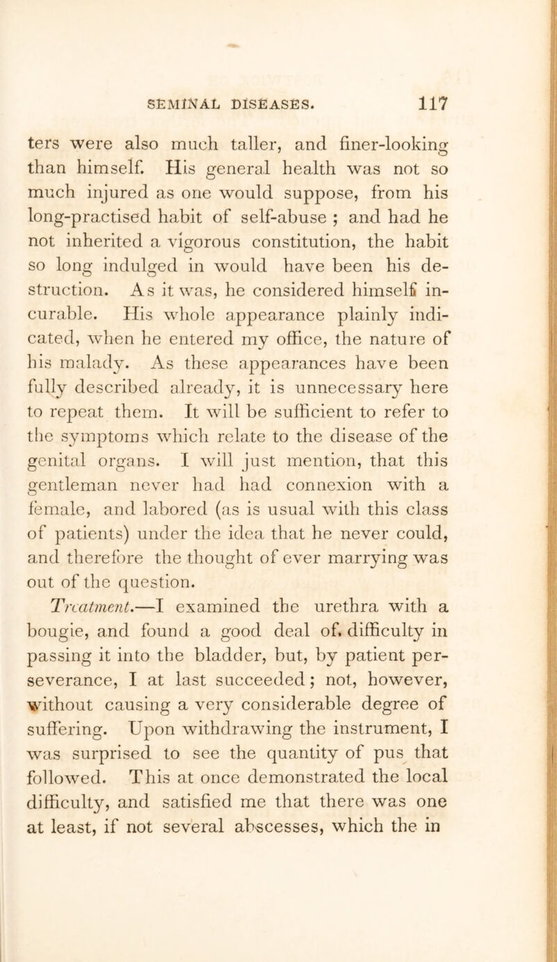 ters were also much taller, and finer-looking than himself. His general health was not so much injured as one would suppose, from his long-practised habit of self-abuse ; and had he not inherited a vigorous constitution, the habit so long indulged in would have been his de- O O struction. As it was, he considered himself in- curable. His wdiole appearance plainly indi- cated, when he entered my office, the nature of his malady. As these appearances have been fully described already, it is unnecessary here to repeat them. It will be sufficient to refer to the symptoms wdiich relate to the disease of the genital organs. I will just mention, that this gentleman never had had connexion with a female, and labored (as is usual with this class of patients) under the idea that he never could, and therefore the thought of ever marrying was out of the question. Treatment.—I examined the urethra with a bougie, and found a good deal of. difficulty in passing it into the bladder, but, by patient per- severance, I at last succeeded; not, however, without causing a very considerable degree of suffering. Upon withdrawing the instrument, I was surprised to see the quantity of pus^ that followed. This at once demonstrated the local difficulty, and satisfied me that there was one at least, if not several ab'seesses, which the in