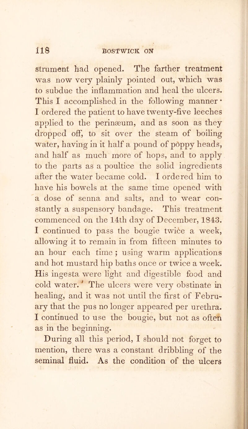 strument had opened. The farther treatment was now very plainly pointed out, which was to subdue the inflammation and heal the ulcers. This I accomplished in the following manner * I ordered the patient to have twenty-five leeches applied to the perinaeum, and as soon as they dropped off, to sit over the steam of boiling water, having in it half a pound of poppy heads, and half as much more of hops, and to apply to the parts as a poultice the solid ingredients after the Water became cold. I ordered him to have his bowels at the same time opened with a dose of senna and salts, and to wear con- stantly a suspensory bandage. This treatment commenced on the 14th day of December, 1843. I continued to pass the bougie twice a week, allowing it to remain in from fifteen minutes to an hour each time ; using warm applications and hot mustard hip baths once or twice a week. His ingesta were light and digestible food and cold water. * The ulcers were very obstinate in healing, and it was not until the first of Febru- ary that the pus no longer appeared per urethra. I continued to use the bougie, but not as often as in the beginning. During all this period, I should not forget to mention, there was a constant dribbling of the seminal fluid. As the condition of the ulcers