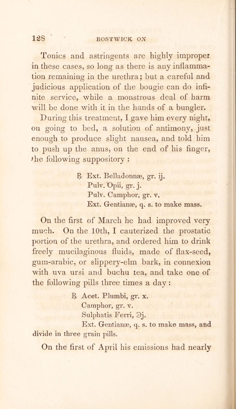 Tonics and astringents are highly improper in these cases, so long as there is any inflamma- tion remaining in the urethra; but a careful and judicious application of the bougie can do infi- nite service, while a monstrous deal of harm will be done with it in the hands of a bungler. During this treatment, I gave him every night, on going to bed, a solution of antimony, just enough to produce slight nausea, and told him to push up the anus, on the end of his finger, die following suppository : ht Ext. Belladonnce, gr. ij. Pulv. Opii, gr. j. Pulv. Camphor, gr. v. Ext. Gentianae, q. s. to make mass. On the first of March he had improved very much. On the 10th, I cauterized the prostatic portion of the urethra, and ordered him to drink freely mucilaginous fluids, made of flax-seed, gum-arabic, or slippery-elm bark, in connexion with uva ursi and buchu tea, and take one of the following pills three times a day: If Acet. Plumbi, gr. x. Camphor, gr. v. Sulphatis Ferri, 3j. Ext. Gentianae, q. s. to make mass, and divide in three grain pills. On the first of ikpril his emissions had nearly