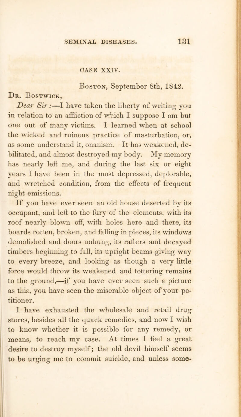 CASE XXIV. Boston, September 8th, 1842. Dr. Bostwick, Dear Sir :—1 have taken the liberty of writing you in relation to an affliction of v;bich I suppose I am but one out of many victims. I learned when at school the wicked and ruinous practice of masturbation, or, as some understand it, onanism. It has weakened, de- bilitated, and almost destroyed my body. My memory has nearly left me, and during the last six or eight years I have been in the most depressed, deplorable, and wretched condition, from the effects of frequent niriit emissions. O If you have ever seen an old house deserted by its occupant, and left to the fury of the elements, with its roof nearly blown off, with holes here and there, its boards rotten, broken, and falling in pieces, its windows demolished and doors unhung, its rafters and decayed timbers beginning to fall, its upright beams giving way to every breeze, and looking as though a very little force would throw its weakened and tottering remains to the ground,—if you have ever seen such a picture as this, you have seen the miserable object of your pe- titioner. I have exhausted the wholesale and retail drug stores, besides all the quack remedies, and now I wish to know whether it is possible for any remedy, or means, to reach my case. At times I feel a great desire to destroy myself; the old devil himself seems to be urging me to commit suicide, and unless some-