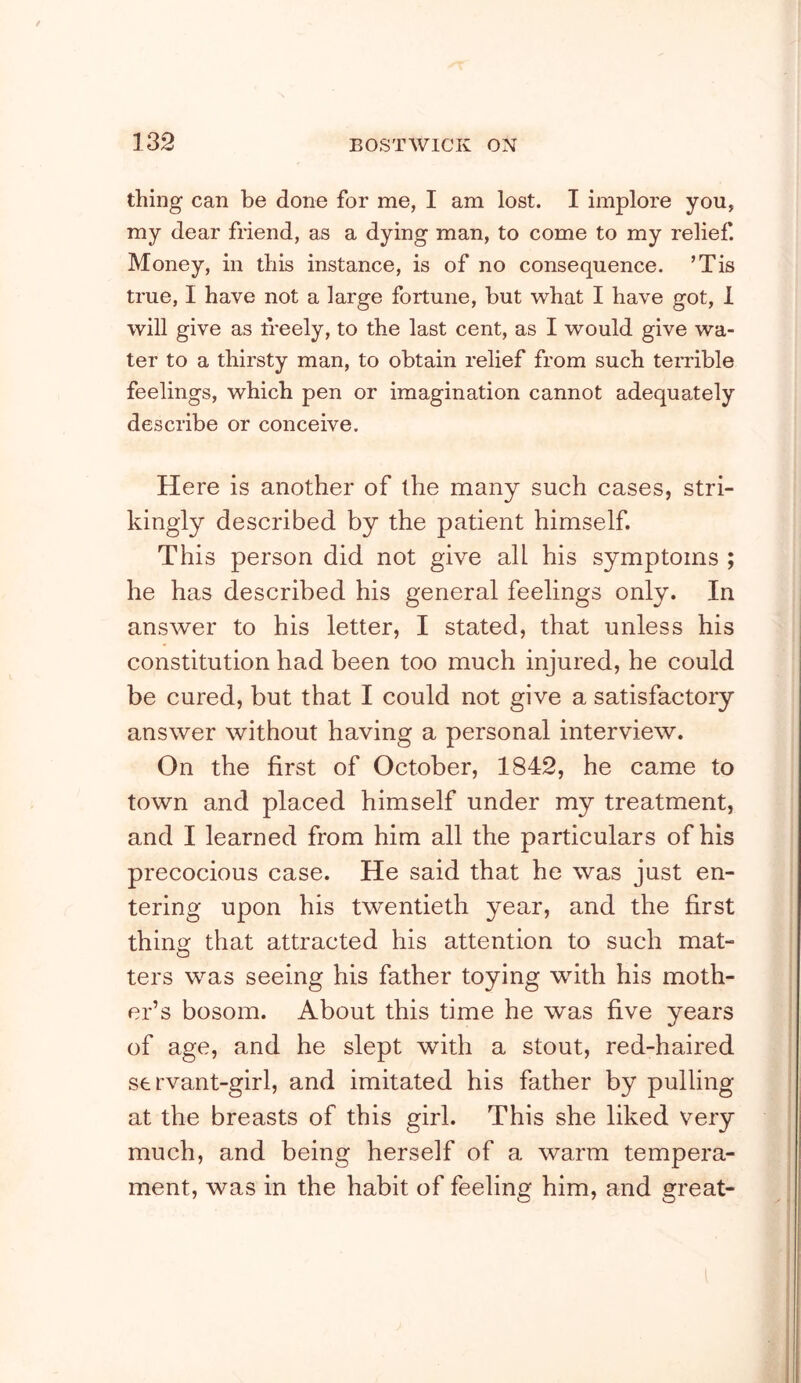 thing can be done for me, I am lost. I implore you, my dear friend, as a dying man, to come to my relief. Money, in this instance, is of no consequence. ’Tis true, I have not a large fortune, but w^hat I have got, 1 will give as freely, to the last cent, as I would give wa- ter to a thirsty man, to obtain relief from such teiTible feelings, which pen or imagination cannot adequately describe or conceive. Here is another of the many such cases, stri- kingly described by the patient himself. This person did not give all his symptoms ; he has described his general feelings only. In answer to his letter, I stated, that unless his constitution had been too much injured, he could be cured, but that I could not give a satisfactory answer without having a personal interview. On the first of October, 1842, he came to town and placed himself under my treatment, and I learned from him all the particulars of his precocious case. He said that he was just en- tering upon his twentieth year, and the first thins: that attracted his attention to such mat- ters was seeing his father toying with his moth- er’s bosom. About this time he was five years of age, and he slept with a stout, red-haired servant-girl, and imitated his father by pulling at the breasts of this girl. This she liked very much, and being herself of a warm tempera- ment, was in the habit of feeling him, and great-