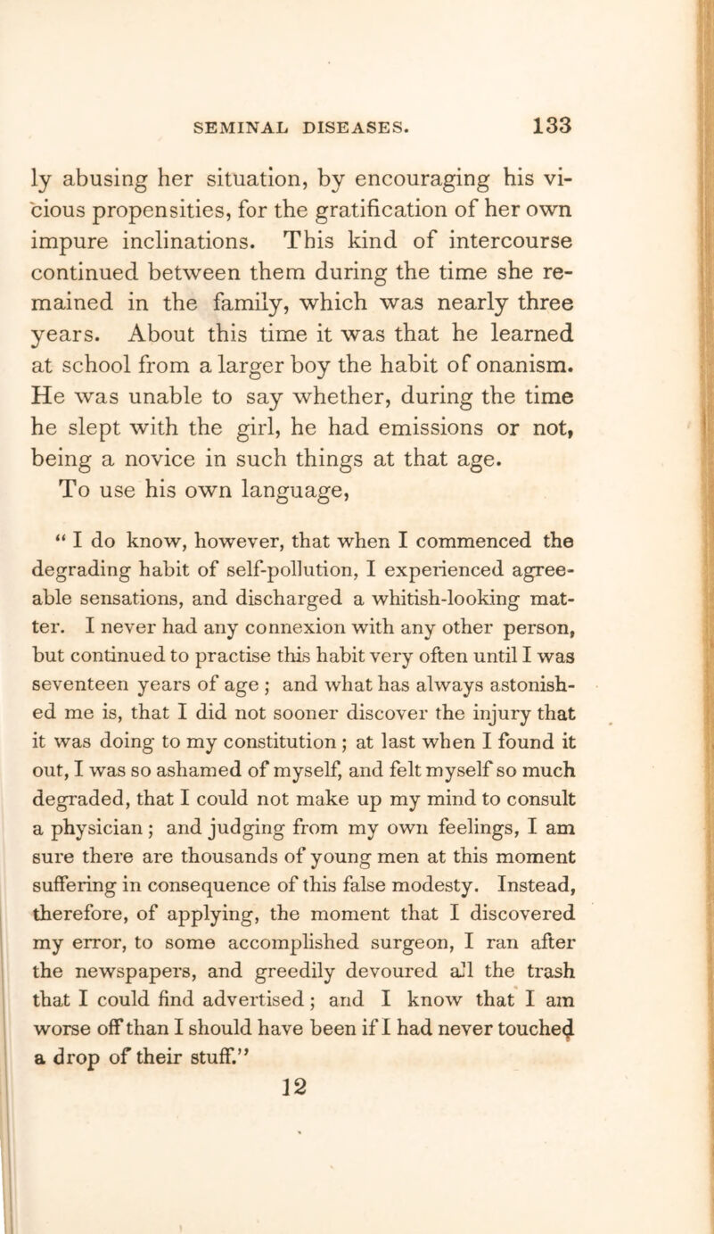 ly abusing her situation, by encouraging his vi- cious propensities, for the gratification of her own impure inclinations. This kind of intercourse continued between them during the time she re- mained in the family, which was nearly three years. About this time it was that he learned at school from a larger boy the habit of onanism. He was unable to say whether, during the time he slept with the girl, he had emissions or not, being a novice in such things at that age. To use his own language, “ I do know, however, that when I commenced the degrading habit of self-pollution, I experienced agree- able sensations, and discharged a whitish-looking mat- ter. I never had any connexion with any other person, but continued to practise this habit very often until I was seventeen years of age ; and what has always astonish- ed me is, that I did not sooner discover the injury that it was doing to my constitution ; at last when I found it out, I was so ashamed of myself, and felt myself so much degraded, that I could not make up my mind to consult a physician; and judging from my own feelings, I am sure there are thousands of young men at this moment suffering in consequence of this false modesty. Instead, therefore, of applying, the moment that I discovered my error, to some accomplished surgeon, I ran after the newspapers, and greedily devoured aJl the trash that I could find advertised; and I know that I am worse off than I should have been if 1 had never touche(^ a drop of their stuff.’^ 12 I