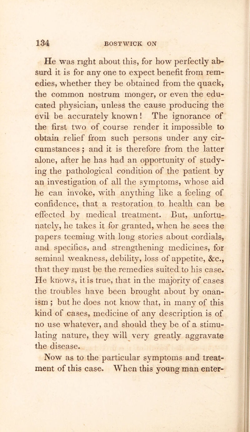 He was right about this, for how perfectly ab- surd it is for any one to expect benefit from rem- edies, whether they be obtained from the quack, the common nostrum monger, or even the edu- cated physician, unless the cause producing the evil be accurately known! The ignorance of the first two of course render it impossible to obtain relief from such persons under any cir- cumstances ; and it is therefore from the latter alone, after he has had an opportunity of study- ing the pathological condition of the patient by an investigation of all the symptoms, whose aid he can invoke, with anything like a feeling of confidence, that a restoration to health can be effected by medical treatment. But, unfortu- nately, he takes it for granted, when he sees the papers teeming with long stories about cordials, and specifics, and strengthening medicines, for seminal weakness, debility, loss of appetite, &c., that they must be the remedies suited to his case. He knows, it is true, that in the majority of cases the troubles have been brought about by onan- ism ; but he does not know that, in many of this kind of cases, medicine of any description is of no use whatever, and should they be of a stimu- lating nature, they will very greatly aggravate the disease. Now as to the particular symptoms and treat- ment of this case. When this young man enter-