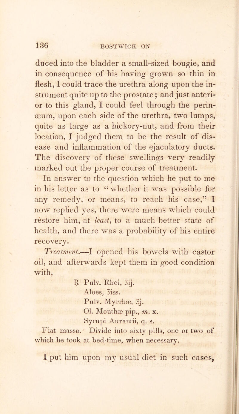 duced into the bladder a small-sized bougie, and in consequence of his having grown so thin in flesh, I could trace the urethra along upon the in- strument quite up to the prostate; and just anteri- or to this gland, I could feel through the perin- eeum, upon each side of the urethra, two lumps, quite as large as a hickory-nut, and from their location, I judged them to be the result of dis- ease and inflammation of the ejaculatory ducts. The discovery of these swellings very readily marked out the proper course of treatment. In answer to the question which he put to me in his letter as to “whether it was possible for any remedy, or means, to reach his case,” I now replied yes, there were means which could restore him, at least-, to a much better state of health, and there was a probability of his entire recoveiy. Treatment.—I opened his bowels with castor oil, and afterwards kept them in good condition with, 1> Pulv. Rhei, 3ij. Aloes, 3iss. Pulv. Myrrhas, 3j. 01. Menlhse pip., m. x. Syrupi Aurautii, q. s. Fiat massa. Divide into sixty pills, one or two of which he took at bed-time, when necessary. I put him upon my usual diet in such cases,