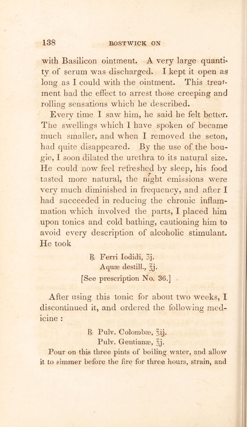 with Basilicon ointment. A very large quanth ty of serum was discharged. I kept it open as long as I could with the ointment. This treat- ment had the effect to arrest those creeping and rollino' sensations which he described. O Every time I saw him, he said he felt better. The swellings which I have spoken of became much smaller, and when I removed the seton, had quite disappeared. By the use of the bou- gie, I soon dilated the urethra to its natural size. He could now feel refreshed b}^ sleep, his food tasted more natural, the night emissions were very much diminished in frequency, and after I had succeeded in reducing the chronic inflam- mation which involved the parts, I placed him upon tonics and cold bathing, cautioning him to avoid every description of alcoholic stimulant. He took If Ferri lodicli, 3j. Aquse destilL, [See prescription No. 36.] After using this tonic for about two weeks, I discontinued it, and ordered the following med- icine : If Pulv. Colomhae, Pulv. Gentianae, ^j. Pour on this three pints of boiling water, and allow it to simmer before the fre for three hours, strain, and