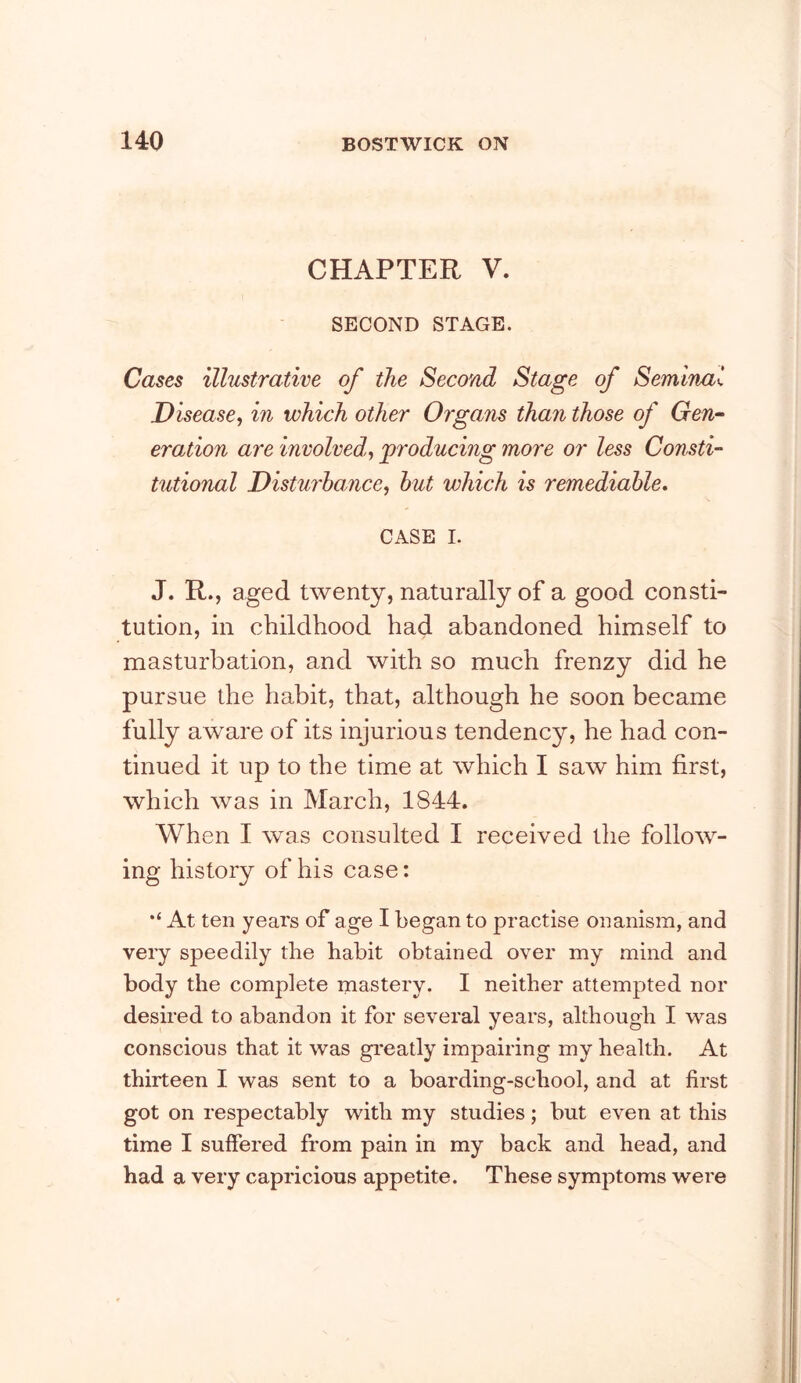 CHAPTER V. SECOND STAGE. Cases illustrative of the Second Stage of Seminal Disease, in which other Organs than those of Gen- eration are involved, producing more or less Consti- tutional Disturhamce, hut which is remediable, CASE I. J. R., aged twenty, naturally of a good consti- tution, in childhood had abandoned himself to masturbation, and with so much frenzy did he pursue the habit, that, although he soon became fully aware of its injurious tendency, he had con- tinued it up to the time at which I saw him first, which was in March, 1844. When I was consulted I received the follow- ing history of his case: At ten years of age I began to practise onanism, and very speedily the habit obtained over my mind and body the complete mastery. I neither attempted nor desired to abandon it for several years, although I was conscious that it was gi'eatly impairing my health. At thirteen I was sent to a boarding-school, and at first got on respectably with my studies; but even at this time I suffered from pain in my back and head, and had a very capricious appetite. These symptoms were