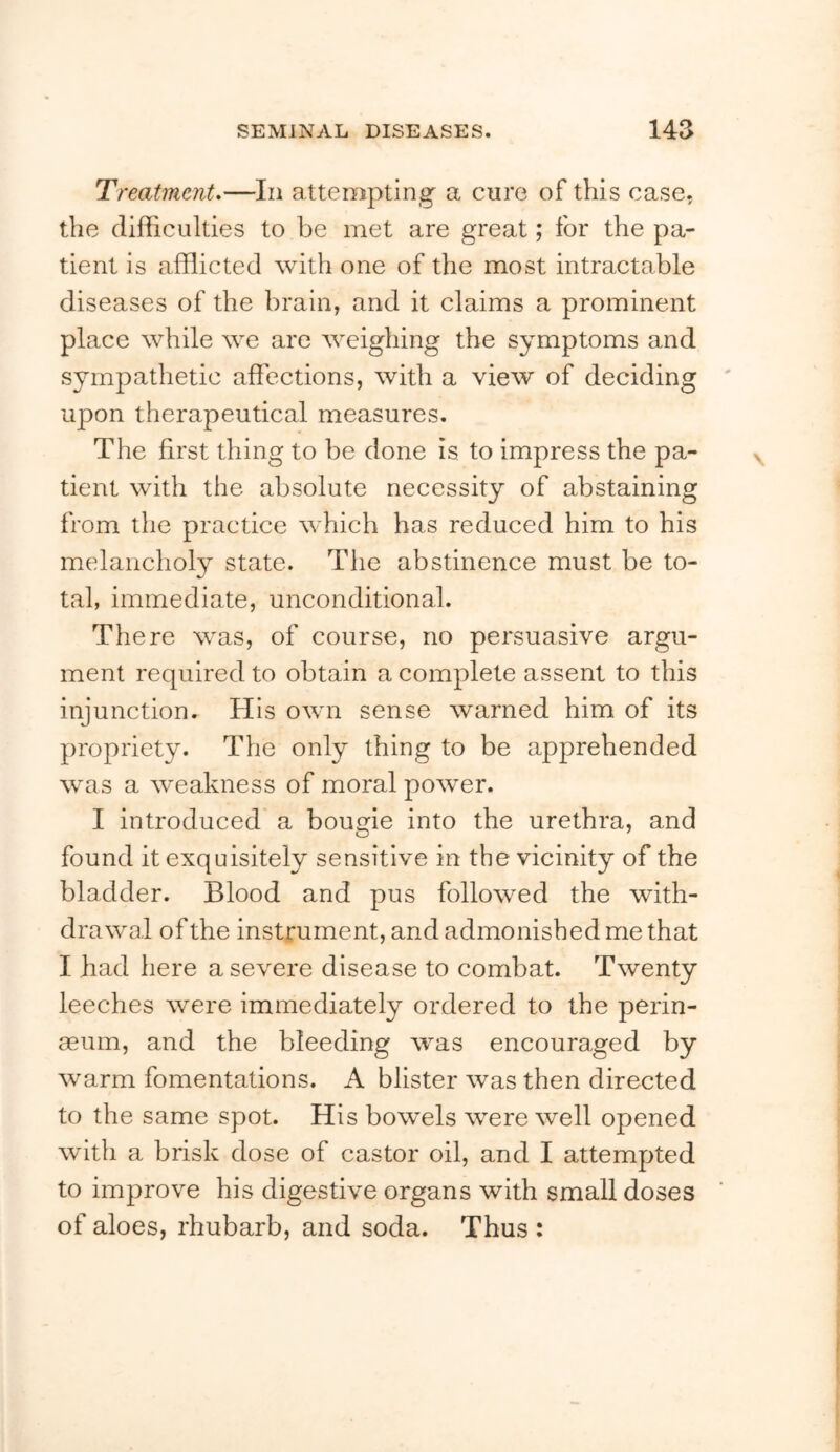 Treatment.—In attempting a cure of this case, the difficulties to be met are great; for the pa- tient is afflicted with one of the most intractable diseases of the brain, and it claims a prominent place while we are weighing the symptoms and sympathetic affections, with a view of deciding upon therapeutical measures. The first thing to be done is to impress the pa- tient with the absolute necessity of abstaining from the practice which has reduced him to his melancholy state. The abstinence must be to- tal, immediate, unconditional. There was, of course, no persuasive argu- ment required to obtain a complete assent to this injunction. His own sense warned him of its propriety. The only thing to be apprehended was a weakness of moral power. I introduced a bougie into the urethra, and found it exquisitely sensitive in the vicinity of the bladder. Blood and pus followed the with- drawal of the instrument, and admonished me that I had here a severe disease to combat. Twenty leeches were immediately ordered to the perin- aeum, and the bleeding was encouraged by warm fomentations. A blister was then directed to the same spot. His bowels were well opened with a brisk dose of castor oil, and I attempted to improve his digestive organs with small doses of aloes, rhubarb, and soda. Thus :