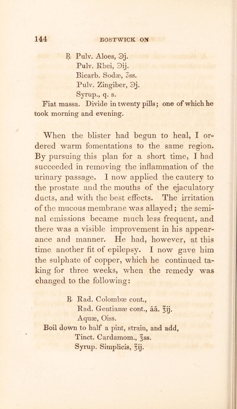 5- Pulv. Aloes, 3j. Pulv. Rhei, 3ij. Bicarb. Soda3, 3ss. Pulv. Zingiber, 3j. Syrup., q. s. Fiat massa. Divide in twenty pills; one of which he took morning and evening. When the blister had begun to heal, I or- dered warm fomentations to the same region. By pursuing this plan for a short time, I had succeeded in removing the inflammation of the urinary passage. I now applied the cautery to the prostate and the mouths of the ejaculatory ducts, and with the best effects. The irritation of the mucous membrane was allayed; the semi- nal emissions became much less frequent, and there was a visible improvement in his appear- ance and manner. He had, however, at this time another fit of epilepsy. I now gave him the sulphate of copper, which he continued ta- king for three weeks, when the remedy was changed to the following: R Rad. Colombo cont., Rad. Gentian;® cent., aa. ^ij. Aquae, Oiss. Boil down to half a pint, strain, and add, Tinct. Cardamom., ^ss. Syrup. Simplicis, fij.