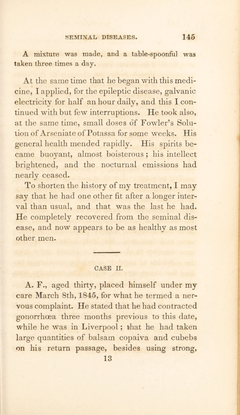 A mixture was made, and a table-spoonful was taken three times a day. At the same time that he began with this medi- cine, I applied, for the epileptic disease, galvanic electricity for half an hour daily, and this I con- tinued with but few interruptions. He took also, at the same time, small doses of Fowler’s Solu- tion of Arseniate of Potassa for some weeks. His general health mended rapidly. His spirits be- came buoyant, almost boisterous ; his intellect brightened, and the nocturnal emissions had nearly ceased. To shorten the history of my treatment, I may say that he had one other fit after a longer inter- val than usual, and that was the last he had. He completely recovered from the seminal dis- ease, and now appears to be as healthy as most other men. CASE II. A. F., aged thirty, placed himself under my care March 8th, 1845, for what he termed a ner- vous complaint. He stated that he had contracted gonorrhoea three months previous to this date, while he was in Liverpool; that he had taken large quantities of balsam copaiva and cubebs on his return passage, besides using strong, io