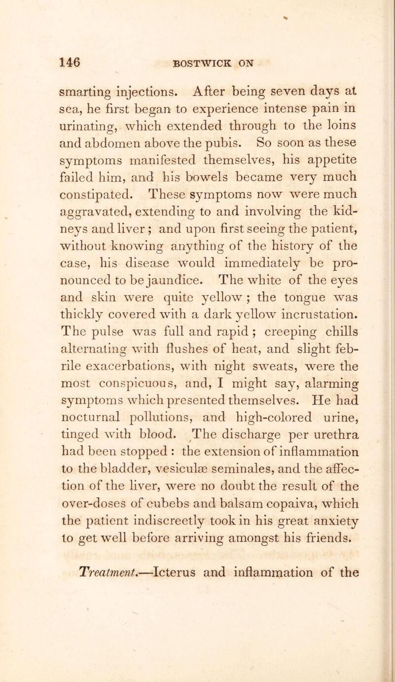 smarting injections. After being seven days at sea, he first began to experience intense pain in urinating, which extended through to the loins and abdomen above the pubis. So soon as these symptoms manifested themselves, his appetite failed him, and his bowels became very much constipated. These symptoms now were much aggravated, extending to and involving the kid- neys and liver ; and upon first seeing the patient, without knowing anything of the history of the case, his disease would immediately be pro- nounced to be jaundice. The white of the eyes and skin were quite yellow ; the tongue was thickly covered with a dark yellow incrustation. The pulse was full and rapid ; creeping chills alternating wdth flushes of heat, and slight feb- rile exacerbations, with night sweats, were the most conspicuous, and, I might say, alarming symptoms which presented themselves. He had nocturnal pollutions, and high-colored urine, tinged wdth blood. The discharge per urethra had been stopped : the extension of inflammation to the bladder, vesiculas seminales, and the affec- tion of the liver, were no doubt the result of the over-doses of cubebs and balsam copaiva, which the patient indiscreetly took in his great anxiety to get well before arriving amongst his friends. Treatment.—Icterus and inflammation of the