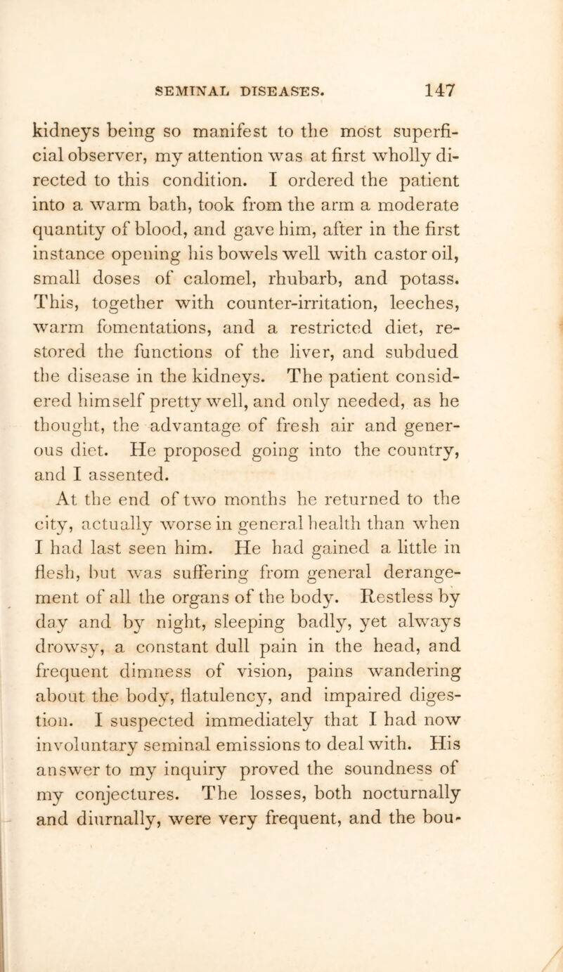 kidneys being so manifest to the most superfi- cial observer, my attention was at first wholly di- rected to this condition. I ordered the patient into a warm bath, took from the arm a moderate quantity of blood, and gave him, after in the first instance opening his bowels well with castor oil, small doses of calomel, rhubarb, and potass. This, together with counter-irritation, leeches, warm fomentations, and a restricted diet, re- stored the functions of the liver, and subdued the disease in the kidneys. The patient consid- ered himself pretty well, and only needed, as he thought, the advantage of fresh air and gener- ous diet. He proposed going into the country, and I assented. At the end of two months he returned to the city, actually worse in general health than when I had last seen him. He had gained a little in flesh, but was suffering from general derange- ment of all the organs of the body. Restless by day and b}^ night, sleeping badly, yet always drowsy, a constant dull pain in the head, and frequent dimness of vision, pains wandering about the body, llatulenc}^ and impaired diges- tion. I suspected immediately that I had now involuntary seminal emissions to deal with. His answer to my inquiry proved the soundness of my conjectures. The losses, both nocturnally and diurnally, were very frequent, and the bou-