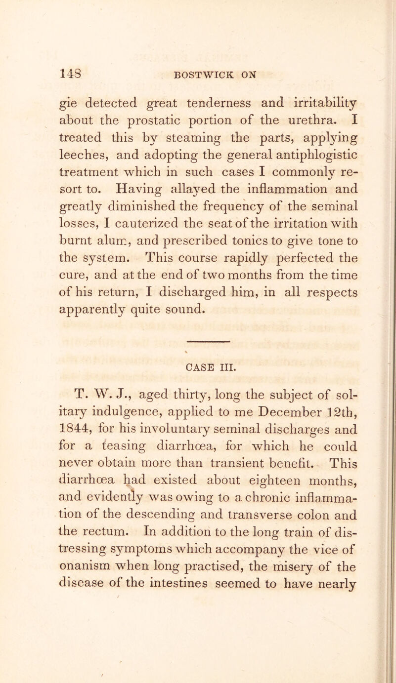 gie detected great tenderness and irritability about the prostatic portion of the urethra. I treated this by steaming the parts, applying leeches, and adopting the general antiphlogistic treatment which in such cases I commonly re- sort to. Having allayed the inflammation and greatly diminished the frequency of the seminal losses, I cauterized the seat of the irritation with burnt alum, and prescribed tonics to give tone to the system. This course rapidly perfected the cure, and at the end of two months from the time of his return, I discharged him, in all respects apparently quite sound. CASE III. T. W. J., aged thirty, long the subject of sol- itary indulgence, applied to me December 12th, 1844, for his involuntary seminal discharges and for a teasing diarrhoea, for which he could never obtain more than transient benefit. This diarrhoea had existed about eighteen months, and evidently was owing to a chronic inflamma- tion of the descending and transverse colon and the rectum. In addition to the long train of dis- tressing symptoms which accompany the vice of onanism when long practised, the misery of the disease of the intestines seemed to have nearly