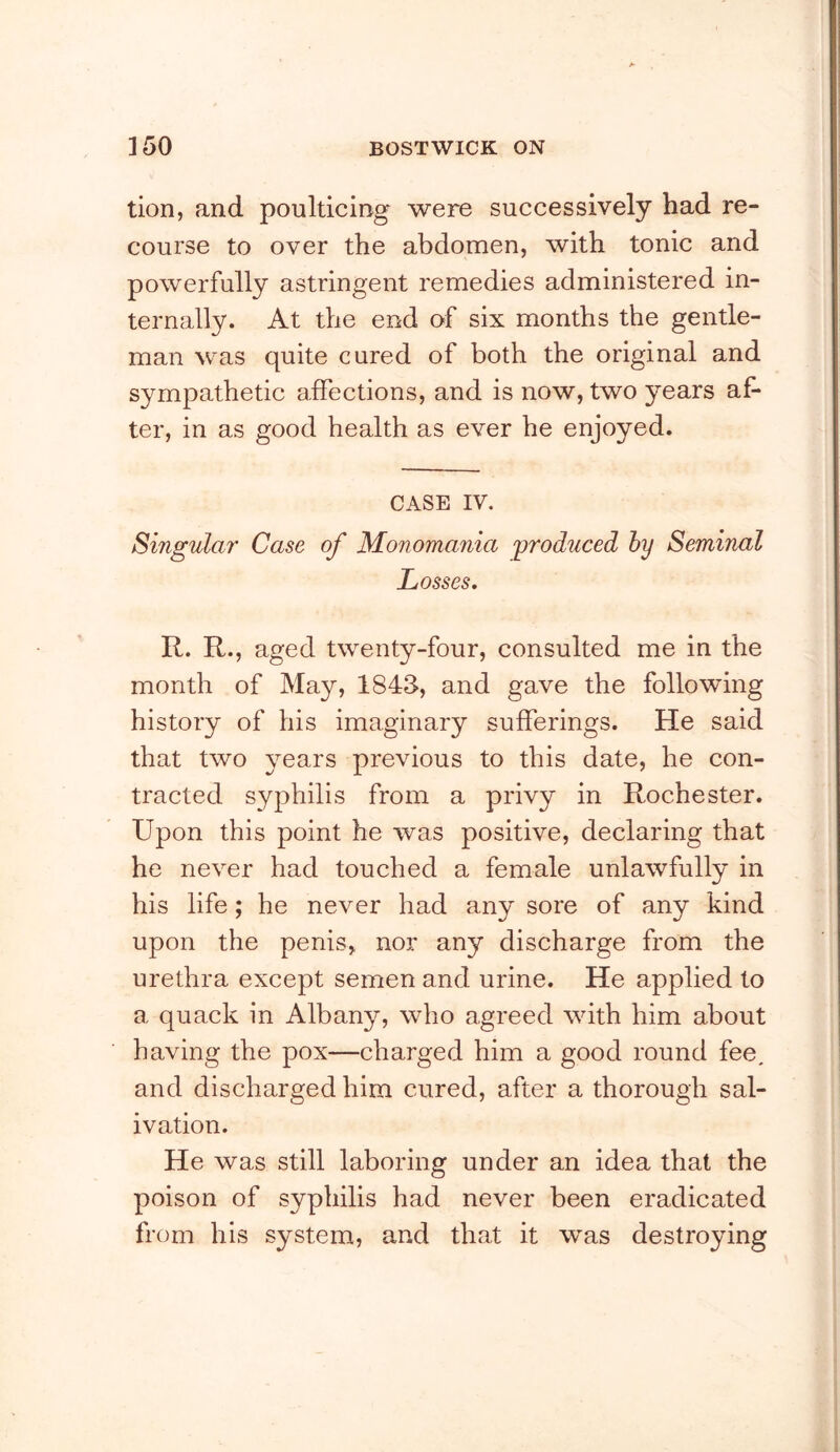 tion, and poulticing were successively had re- course to over the abdomen, with tonic and powerfully astringent remedies administered in- ternally. At the end of six months the gentle- man was quite cured of both the original and sympathetic affections, and is now, two years af- ter, in as good health as ever he enjoyed. CASE IV. Singular Case of Monomania produced by Seminal Losses, R. R., aged twenty-four, consulted me in the month of May, 184S, and gave the following history of his imaginary sufferings. He said that two years previous to this date, he con- tracted syphilis from a privy in Rochester. Upon this point he was positive, declaring that he never had touched a female unlawfully in his life; he never had any sore of any kind upon the penis, nor any discharge from the urethra except semen and urine. He applied to a quack in Albany, who agreed with him about having the pox—charged him a good round fee, and discharged him cured, after a thorough sal- ivation. He was still laboring under an idea that the poison of syphilis had never been eradicated from his system, and that it was destroying