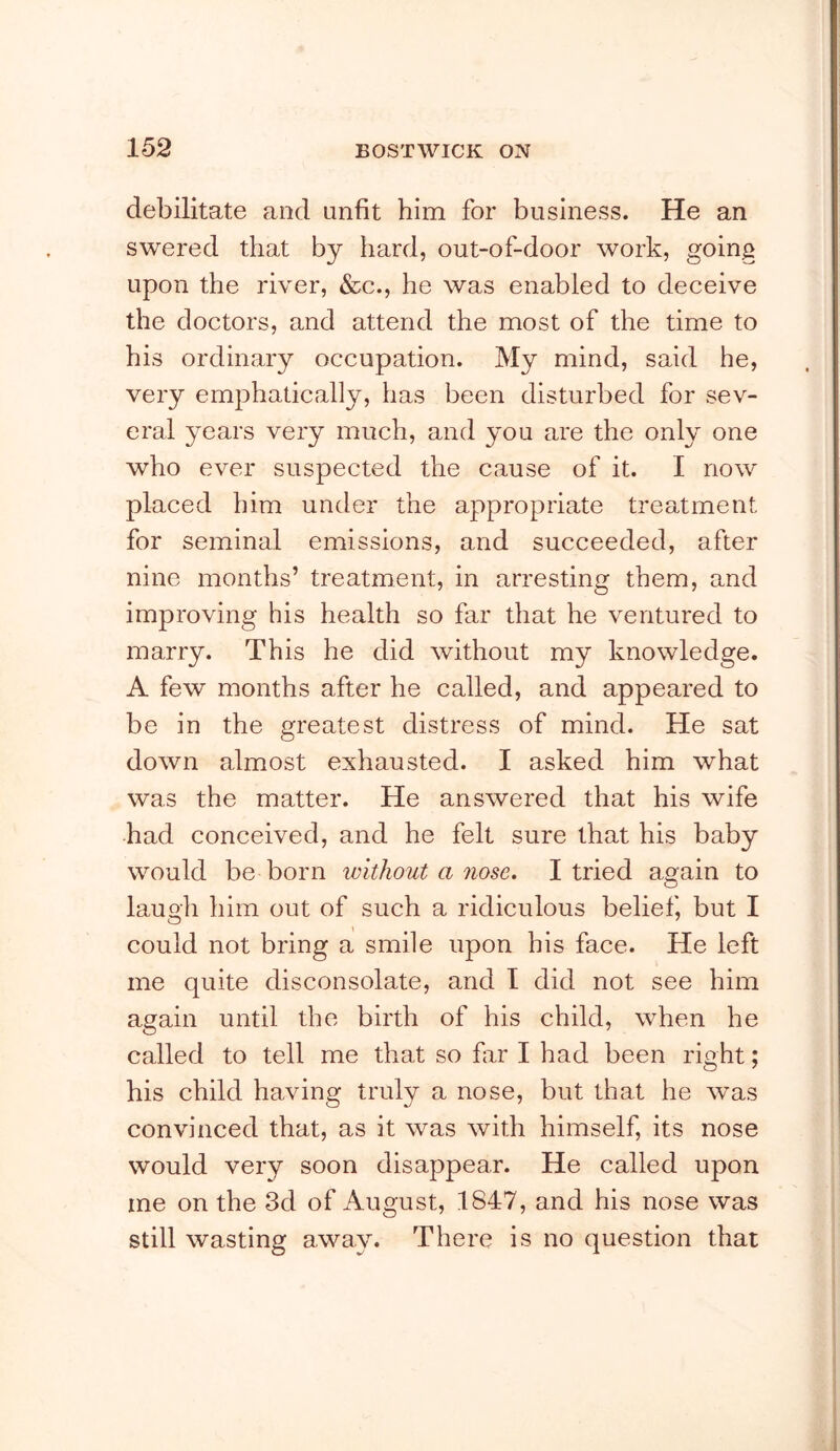 debilitate and unfit him for business. He an swered that by hard, out-of-door work, going upon the river, &c., he was enabled to deceive the doctors, and attend the most of the time to his ordinary occupation. My mind, said he, very emphatically, has been disturbed for sev- eral years very much, and you are the only one who ever suspected the cause of it. I now placed him under the appropriate treatment for seminal emissions, and succeeded, after nine months’ treatment, in arresting them, and improving his health so far that he ventured to marry. This he did without my knowledge. A few months after he called, and appeared to be in the greatest distress of mind. He sat down almost exhausted. I asked him what was the matter. He answered that his wife had conceived, and he felt sure that his baby would be born without a nose. I tried again to laugh him out of such a ridiculous belief, but I could not bring a smile upon his face. He left me quite disconsolate, and I did not see him again until the birth of his child, when he called to tell me that so fir I had been right; his child having truly a nose, but that he was convinced that, as it was with himself, its nose would very soon disappear. He called upon me on the 3d of August, 1847, and his nose was still wasting away. There is no question that