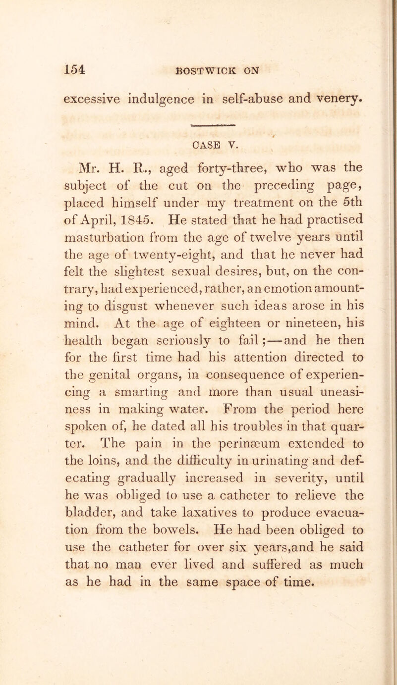 excessive indulgence in self-abuse and venery. CASE V. Mr. H. R., aged forty-three, who was the subject of the cut on the preceding page, placed himself under my treatment on the 5th of April, 1845. He stated that he had practised masturbation from the age of twelve years until the age of twenty-eight, and that he never had felt the slightest sexual desires, but, on the con- trary, had experienced, rather, an emotion amount- ing to disgust whenever such ideas arose in his mind. At the age of eighteen or nineteen, his health began seriously to fail;—and he then for the first time had his attention directed to the genital organs, in consequence of experien- cinof a smartins: and more than usual uneasi- ness in making water. From the period here spoken of, he dated all his troubles in that quar- ter. The pain in the perinaeum extended to the loins, and the difficulty in urinating and def- ecating gradually increased in severity, until he was obliged to use a catheter to relieve the bladder, and take laxatives to produce evacua- tion from the bowels. He had been obliged to use the catheter for over six years,and he said that no man ever lived and suffered as much as he had in the same space of time.