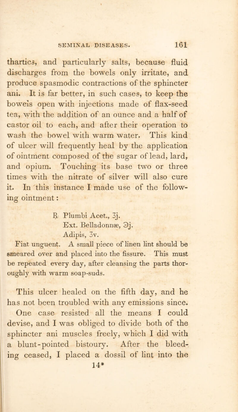 thartics, and particularly salts, because fluid discharges from the bowels only irritate, and produce spasmodic contractions of the sphincter ani. It is far better, in such cases, to keep the bowels open with injections made of flax-seed tea, with the addition of an ounce and a half of castor oil to each, and after their operation to wash the bowel with warm water. This kind of ulcer will frequently heal by the application of ointment composed of the sugar of lead, lard, and opium. Touching its base two or three times with the nitrate of silver will also cure it. In 'this instance I made use of the follow- ing ointment: b-' Plumbi Acet., 3j. Ext. Belladonnae, 3j. Adipis, 3v. Fiat unguent. A small piece of linen lint should be smeared over and placed into the fissure. This must be repeated every day, after cleansing the parts thor- oughly with warm soap-suds. This ulcer healed on the fifth day, and he has not been troubled with any emissions since. One case resisted all the means I could devise, and I was obliged to divide both of the sphincter ani muscles freely, which I did with a blunt-pointed bistoury. After the bleed- ing ceased, I placed a dossil of lint into the 14*