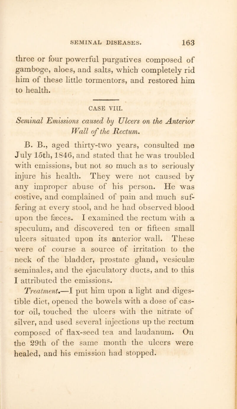 three or four powerful purgatives composed of gamboge, aloes, and salts, which completely rid him of these little tormentors, and restored him to health. CASE VIIL Seminal Emissions caused hy Ulcers on the Anterior Wall of the Rectum, B. B., aged thirty-two years, consulted me July 15th, 1846, and stated that he was troubled with emissions, but not so much as to seriously injure his health. They were not caused by any improper abuse of his person. He was costive, and complained of pain and much suf- fering at every stool, and he had observed blood upon the farces. I examined the rectum with a speculum, and discovered ten or fifteen small ulcers situated upon its anterior wall. These were of course a source of irritation to the neck of the bladder, prostate gland, vesiculm seminales, and the ejaculatory ducts, and to this I attributed the emissions. Treatment.—I put him upon a light and diges- tible diet, opened the bowels with a dose of cas- tor oil, touched the ulcers with the nitrate of silver, and used several injections up the rectum composed of flax-seed tea and laudanum. On the 29th of the same month the ulcers were healed, and his emission had stopped.