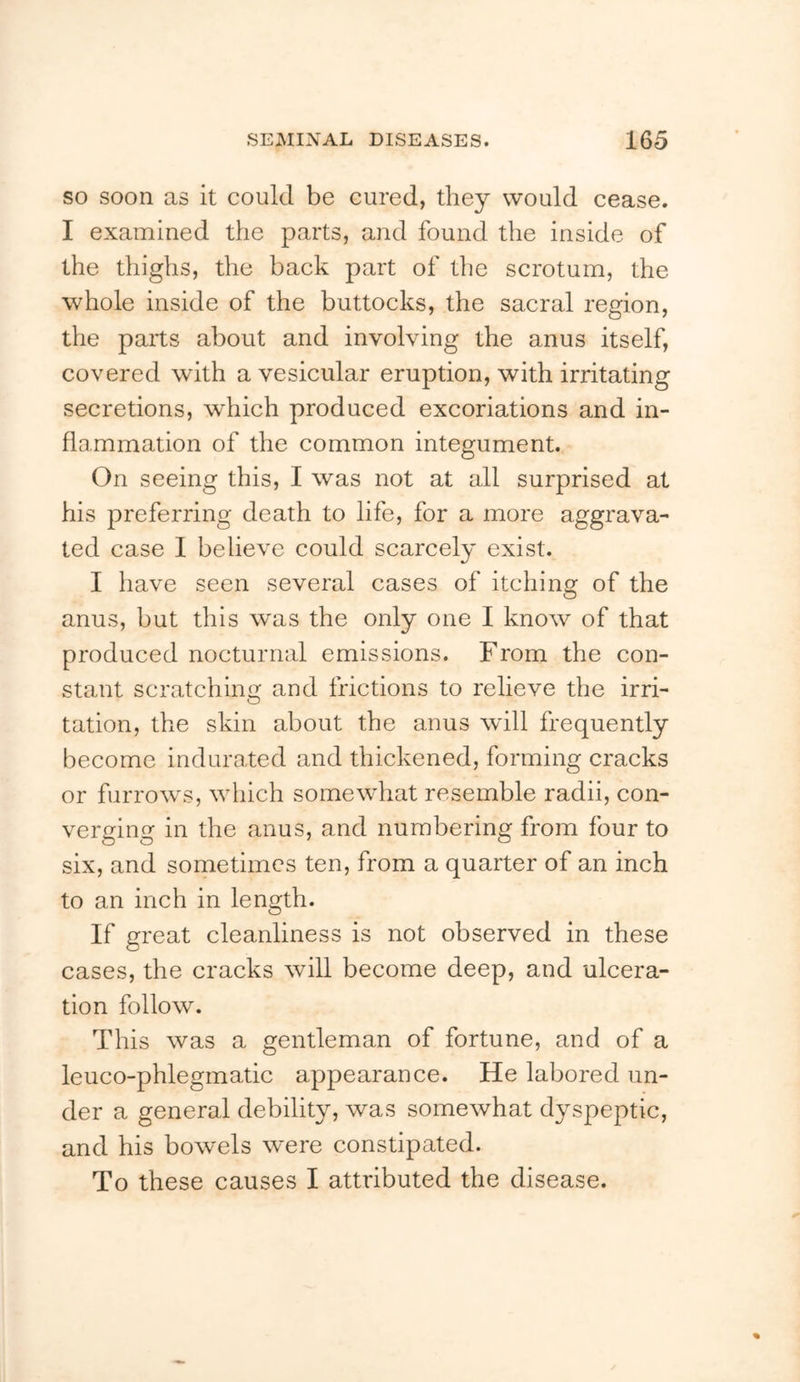 so soon as it could be cured, they would cease. I examined the parts, and found the inside of the thighs, the back part of the scrotum, the whole inside of the buttocks, the sacral region, the parts about and involving the anus itself, covered with a vesicular eruption, with irritating secretions, which produced excoriations and in- flammation of the common integument. On seeing this, I was not at all surprised at his preferring death to life, for a more aggrava- ted case I believe could scarcely exist. I have seen several cases of itching of the anus, but this was the only one I know of that produced nocturnal emissions. From the con- stant scratching and frictions to relieve the irri- tation, the skin about the anus will frequently become indurated and thickened, forming cracks or furrows, which somewhat resemble radii, con- verging in the anus, and numbering from four to six, and sometimes ten, from a quarter of an inch to an inch in length. If great cleanliness is not observed in these cases, the cracks will become deep, and ulcera- tion follow. This was a gentleman of fortune, and of a leuco-phlegmatic appearance. He labored un- der a general debility, was somewhat dyspeptic, and his bowels were constipated. To these causes I attributed the disease.
