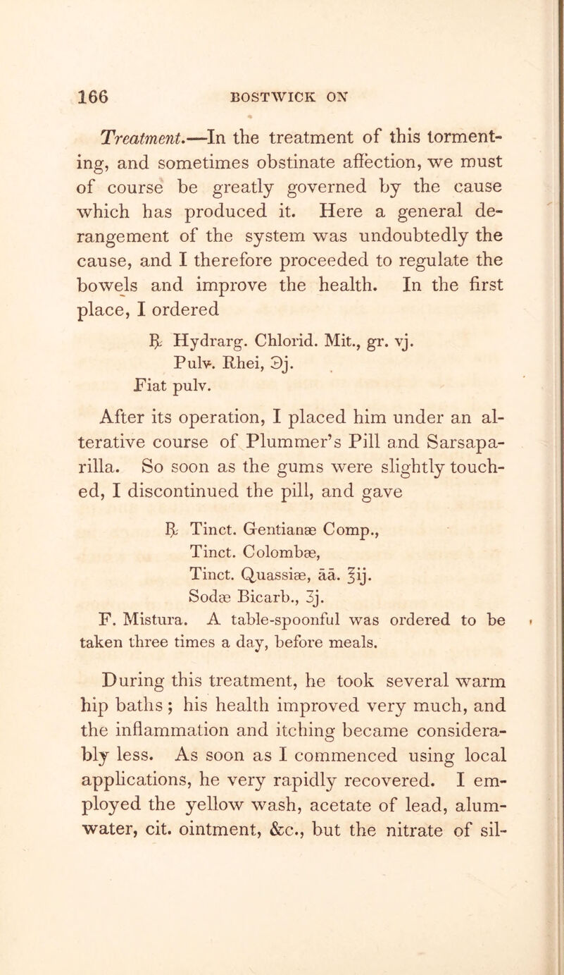 Treatment,—^In the treatment of this torment- ing, and sometimes obstinate affection, we must of course be greatly governed by the cause which has produced it. Here a general de- rangement of the system was undoubtedly the cause, and I therefore proceeded to regulate the bowels and improve the health. In the first place, I ordered bl; Hydrarg. Chlorid. Mit., gr. vj. Pulv. Rhei, 3j. Fiat pulv. After its operation, I placed him under an al- terative course of Plummer’s Pill and Sarsapa- rilla. So soon as the gums were slightly touch- ed, I discontinued the pill, and gave ff; Tinct. Gentianae Comp., Tinct. Colombae, Tinct. Q,uassiae, aa. ^ij. Soda3 Bicarb., 3j. F. Mistura. A table-spoonful was ordered to be taken three times a day, before meals. During this treatment, he took several warm hip baths ; his health improved very much, and the infiammation and itchino; became considera- bly less. As soon as I commenced using local apphcations, he very rapidly recovered. I em- ployed the yellow wash, acetate of lead, alum- water, cit. ointment, &c., but the nitrate of sil-