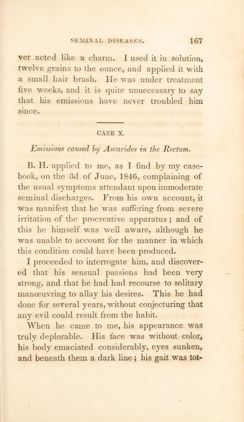 ver acted like a cLarm. I used it in solution, twelve grains to the ounce, and applied it with a small hair brush. He was under treatment five weeks, and it is quite unnecessar}^ to say that his emissions have never troubled him since. CASE X. Emissions caused hy Ascarides in the Rectum, B. H. applied to me, as I find by my case- book, on the 3d of June, 1846, complaining of the usual symptoms attendant upon immoderate seminal discharges. From his own account, it was manifest that he was suffering from severe irritation of the procreative apparatus ; and of this he himself was well aware, although he was unable to account for the manner in which this condition could have been produced. I proceeded to interrogate him, and discover- ed that his sensual passions had been very strong, and that he had had recourse to solitary manoeuvring to allay his desires. This he had done for several years, without conjecturing that any evil could result from the habit. When he came to me, his appearance was truly deplorable. His face was without color^ his body emaciated considerably, eyes sunken, and beneath them a dark line; his gait was tot-