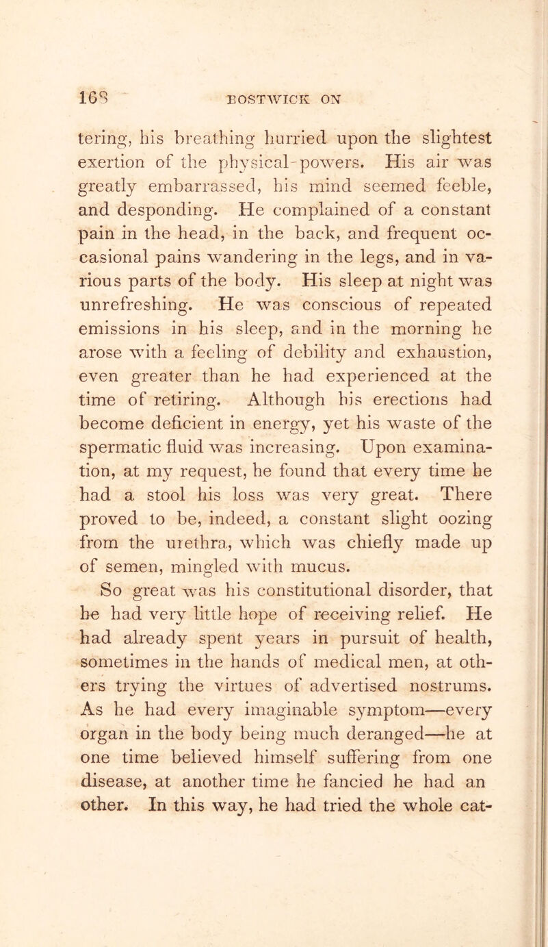 tering, his breathing hurried upon the slightest exertion of the physical-powers. His air was greatly embarrassed, his mind seemed feeble, and desponding. He complained of a constant pain in the head, in the back, and frequent oc- casional pains wandering in the legs, and in va- rious parts of the body. His sleep at night was unrefreshing. He was conscious of repeated emissions in his sleep, and in the morning he arose with a feeling of debility and exhaustion, even greater than he had experienced at the time of retiring. Although his erections had become deficient in energy, yet his waste of the spermatic fluid was increasing. Upon examina- tion, at my request, he found that every time he had a stool his loss was very great. There proved to be, indeed, a constant slight oozing from the urethra, which was chiefly made up of semen, mingled with mucus. So great was his constitutional disorder, that he had very little hope of receiving relief. He had already spent years in pursuit of health, sometimes in the hands of medical men, at oth- ers trying the virtues of advertised nostrums. As he had every imaginable symptom—every organ in the body being much deranged—he at one time believed himself suffering from one disease, at another time he fancied he had an other. In this way, he had tried the whole cat-