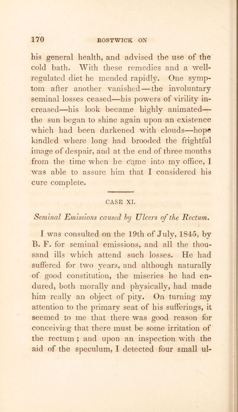 his general health, and advised the use of the cold bath. With these remedies and a well- regulated diet he mended rapidl}^ One symp- tom after another vanished—the involuntary seminal losses ceased—his powers of virility in- creased—his look became highly animated— the sun began to shine again upon an existence which had been darkened with clouds—hope kindled where long had brooded the frightful image of despair, and at the end of three months from the time when he C'ame into my office, I was able to assure him that I considered his cure complete. CASE XL Seminal Emissions caused hy Ulcers of the Rectum. I was consulted on the 19th of July, 1845, by B. F. for seminal emissions, and all the thou- sand ills which attend such losses. He had suffered for two years, and although naturally of good constitution, the miseries he had en- dured, both morally and physically, had made him really an object of pity. On turning my attention to the primary seat of his sufferings, it seemed to me that there was good reason for conceiving that there must be some irritation of the rectum ; and upon an inspection with the aid of the speculum, I detected four small ul-