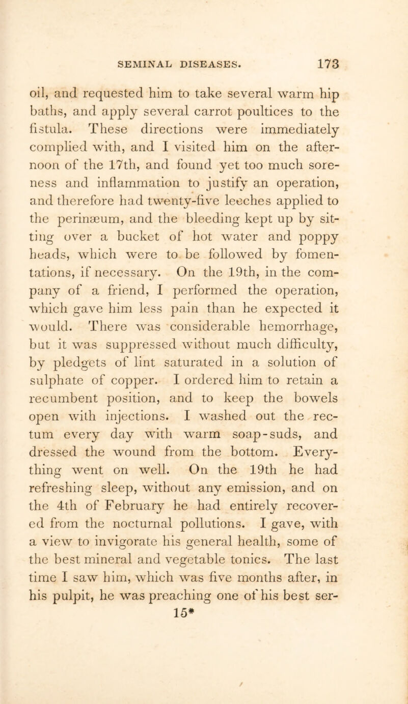 oil, and requested him to take several warm hip baths, and apply several carrot poultices to the fistula. These directions were immediately complied with, and I visited him on the after- noon of the 17th, and found yet too much sore- ness and inflammation to justify an operation, and therefore had twenty-five leeches applied to the perinaeum, and the bleeding kept up by sit- ting over a bucket of hot water and poppy heads, which were to be followed by fomen- tations, if necessary. On the 19th, in the com- pany of a friend, I performed the operation, which gave him less pain than he expected it would. There was considerable hemorrhage, but it was suppressed without much difficulty, by pledgets of lint saturated in a solution of sulphate of copper. I ordered him to retain a recumbent position, and to keep the bowels open wdth injections. I washed out the rec- tum every day with warm soap-suds, and dressed the wound from the bottom. Every- thing went on well. On the 19th he had refreshing sleep, without any emission, and on the 4th of February he had entirely recover- ed from the nocturnal pollutions. I gave, with a view to invigorate his general health, some of the best mineral and vegetable tonics. The last time I saw him, which was five months after, in his pulpit, he was preaching one of his best ser- 15*