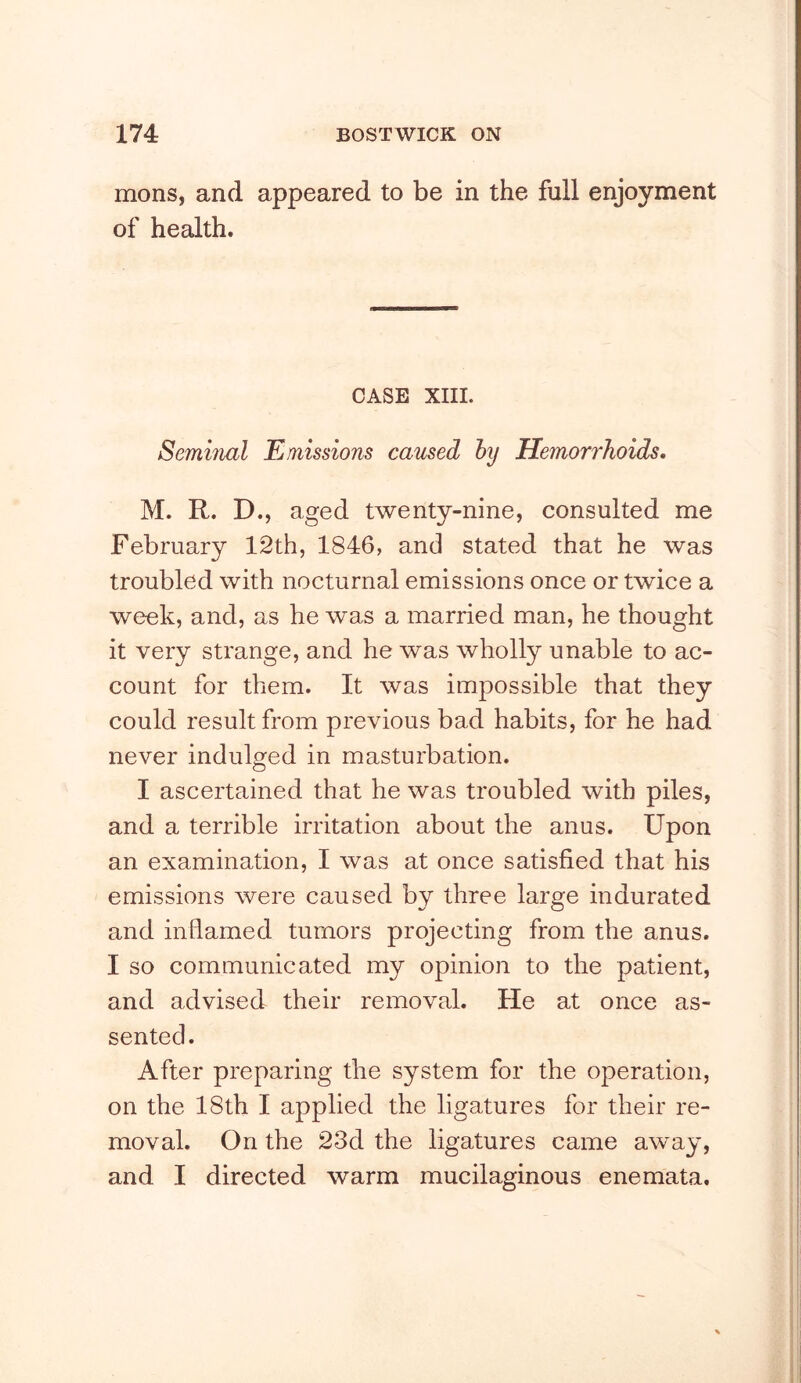 mons, and appeared to be in the full enjoyment of health. CASE XIII. Seminal Emissions caused hy Hemorrhoids, M. R. D., aged twenty-nine, consulted me February 12th, 1846, and stated that he was troubled with nocturnal emissions once or twice a week, and, as he was a married man, he thought it very strange, and he was wholly unable to ac- count for them. It was impossible that they could result from previous bad habits, for he had never indulged in masturbation. I ascertained that he was troubled with piles, and a terrible irritation about the anus. Upon an examination, I was at once satisfied that his emissions were caused by three large indurated and inflamed tumors projecting from the anus. I so communicated my opinion to the patient, and advised their removal. He at once as- sented. After preparing the system for the operation, on the 18th I applied the ligatures for their re- moval. On the 23d the ligatures came away, and I directed warm mucilaginous enemata.