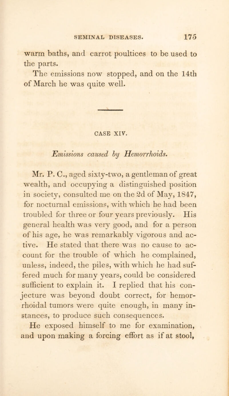 warm baths, and carrot poultices to be used to the parts. The emissions now stopped, and on the 14th of March he was quite well. CASE XIV. Emissions caused hy Hemorrhoids, Mr. P, C., aged sixty-two, a gentleman of great wealth, and occupying a distinguished position in society, consulted me on the 2d of May, 1847, for nocturnal emissions, with which he had been troubled for three or four years previously. His general health was veiy good, and for a person of his age, he was remarkably vigorous and ac- tive. He stated that there was no cause to ac- count for the trouble of which he complained, unless, indeed, the piles, with which he had suf- fered much for many years, could be considered sufficient to explain it. I replied that his con- jecture was beyond doubt correct, for hemor- rhoidal tumors were quite enough, in many in- stances, to produce such consequences. He exposed himself to me for examination, and upon making a forcing effort as if at stool,