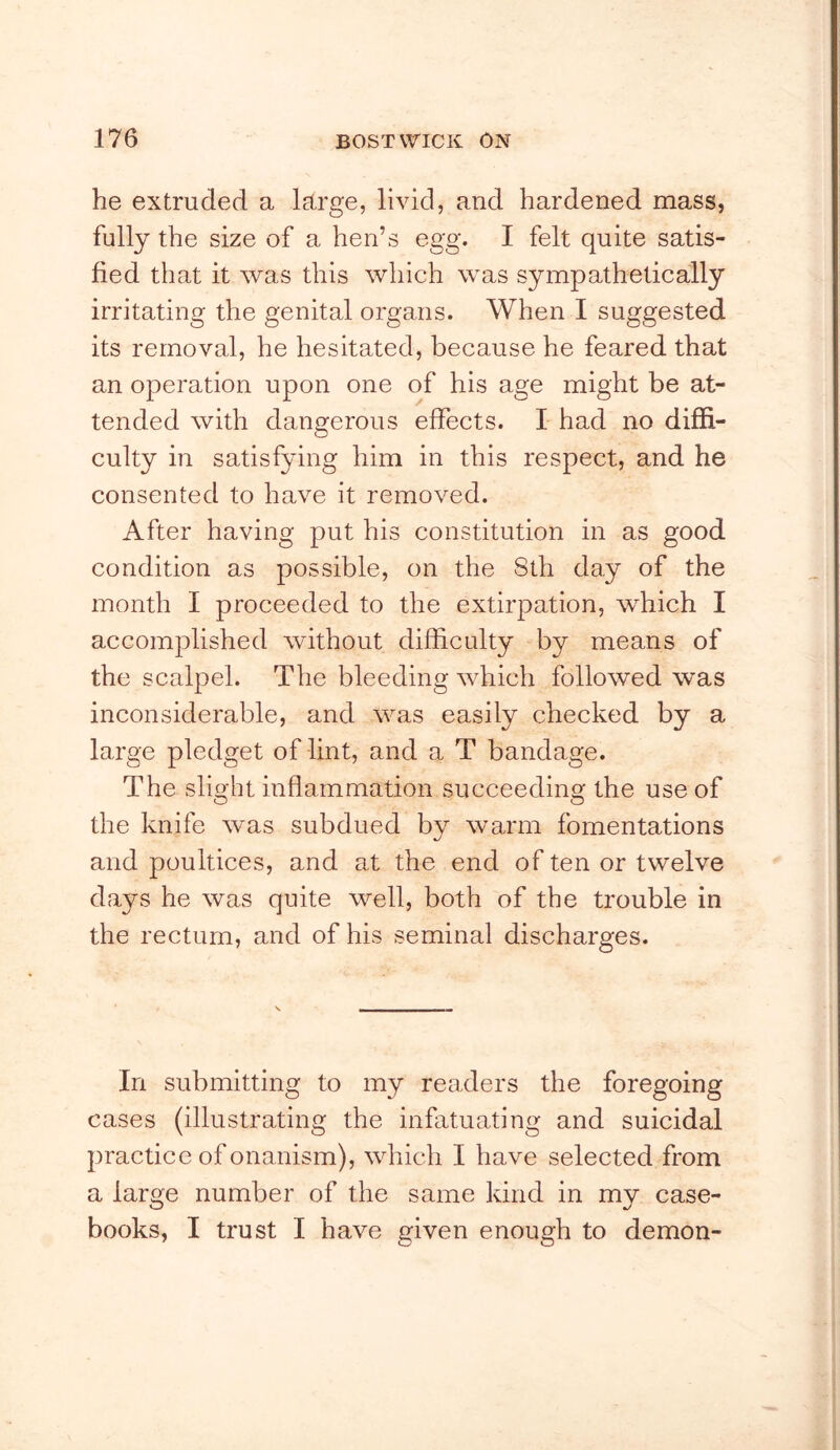 he extruded a lEtrge, livid, and hardened mass, fully the size of a hen’s egg. I felt quite satis- fied that it was this which was sympathetically irritating the genital organs. When I suggested its removal, he hesitated, because he feared that an operation upon one of his age might be at- tended with dangerous effects. I had no diffi- culty in satisfying him in this respect, and he consented to have it removed. After having put his constitution in as good condition as possible, on the 8th day of the month I proceeded to the extirpation, which I accomplished without difficulty by means of the scalpel. The bleeding which followed was inconsiderable, and was easily checked by a large pledget of lint, and a T bandage. The slight inflammation succeeding the use of the knife was subdued by warm fomentations and poultices, and at the end of ten or twelve days he was quite well, both of the trouble in the rectum, and of his seminal discharges. In submitting to my readers the foregoing cases (illustrating the infatuating and suicidal practice of onanism), which I have selected from a large number of the same kind in my case- books, I trust I have given enough to demon-