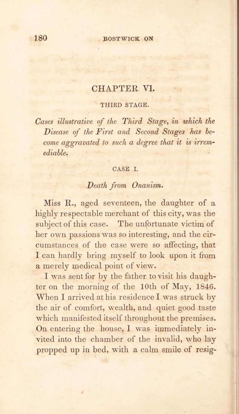 CHAPTER VL THIRD STAGE. Cases illustrative of the Third Stage, in which the Disease of the Fh'st and Second Stages has be- come a^^ravated to such a decree that it is irrem- ediahle. CASE I. Death from Onanism. Miss R., aged seventeen, the daughter of a highly respectable merchant of this city, was the subject of this case. The unfortunate victim of her own passions was so interesting, and the cir- cumstances of the case were so affecting, that I can hardly bring myself to look upon it from a merely medical point of view. I was sent for by the father to visit his daugh- ter on the morning of the 10th of May, 1846. When I arrived at his residence I was struck by the air of comfort, wealth, and quiet good taste which manifested itself throughout the premises. On entering the house, I was immediately in- vited into the chamber of the invalid, who lay propped up in bed, with a calm smile of resig-