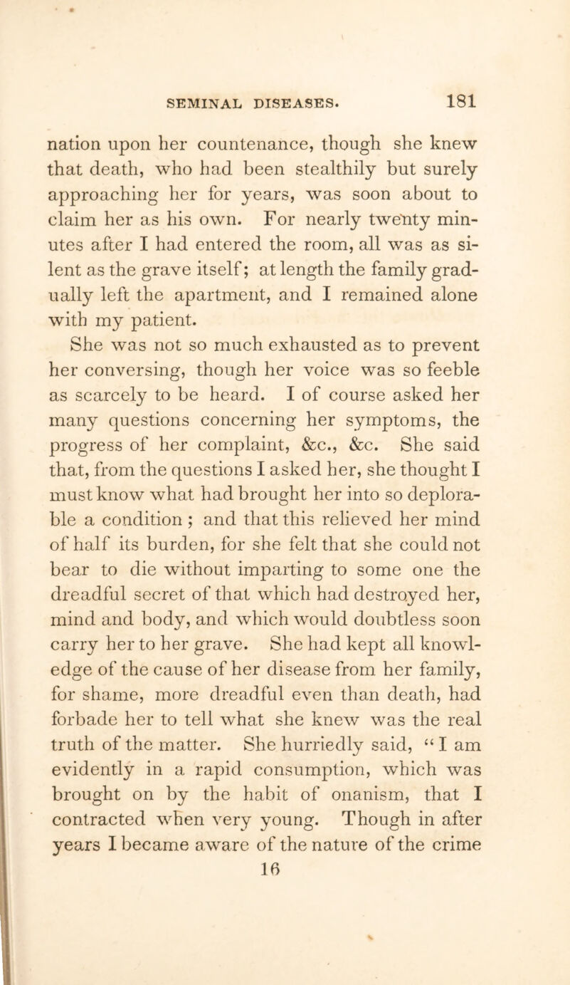 nation upon her countenance, though she knew that death, who had been stealthily but surely approaching her for years, was soon about to claim her as his own. For nearly tweLity min- utes after I had entered the room, all was as si- lent as the grave itself; at length the family grad- ually left the apartment, and I remained alone with my patient. She was not so much exhausted as to prevent her conversing, though her voice was so feeble as scarcely to be heard. I of course asked her many questions concerning her symptoms, the progress of her complaint, &c., &c. She said that, from the questions I asked her, she thought I must know what had brought her into so deplora- ble a condition ; and that this relieved her mind of half its burden, for she felt that she could not bear to die without imparting to some one the dreadful secret of that which had destroyed her, mind and body, and which would doubtless soon carry her to her grave. She had kept all knowl- edge of the cause of her disease from her family, for shame, more dreadful even than death, had forbade her to tell what she knew was the real truth of the matter. She hurriedly said, “ I am evidently in a rapid consumption, which was brought on by the habit of onanism, that I contracted when very young. Though in after years I became aware of the nature of the crime 16