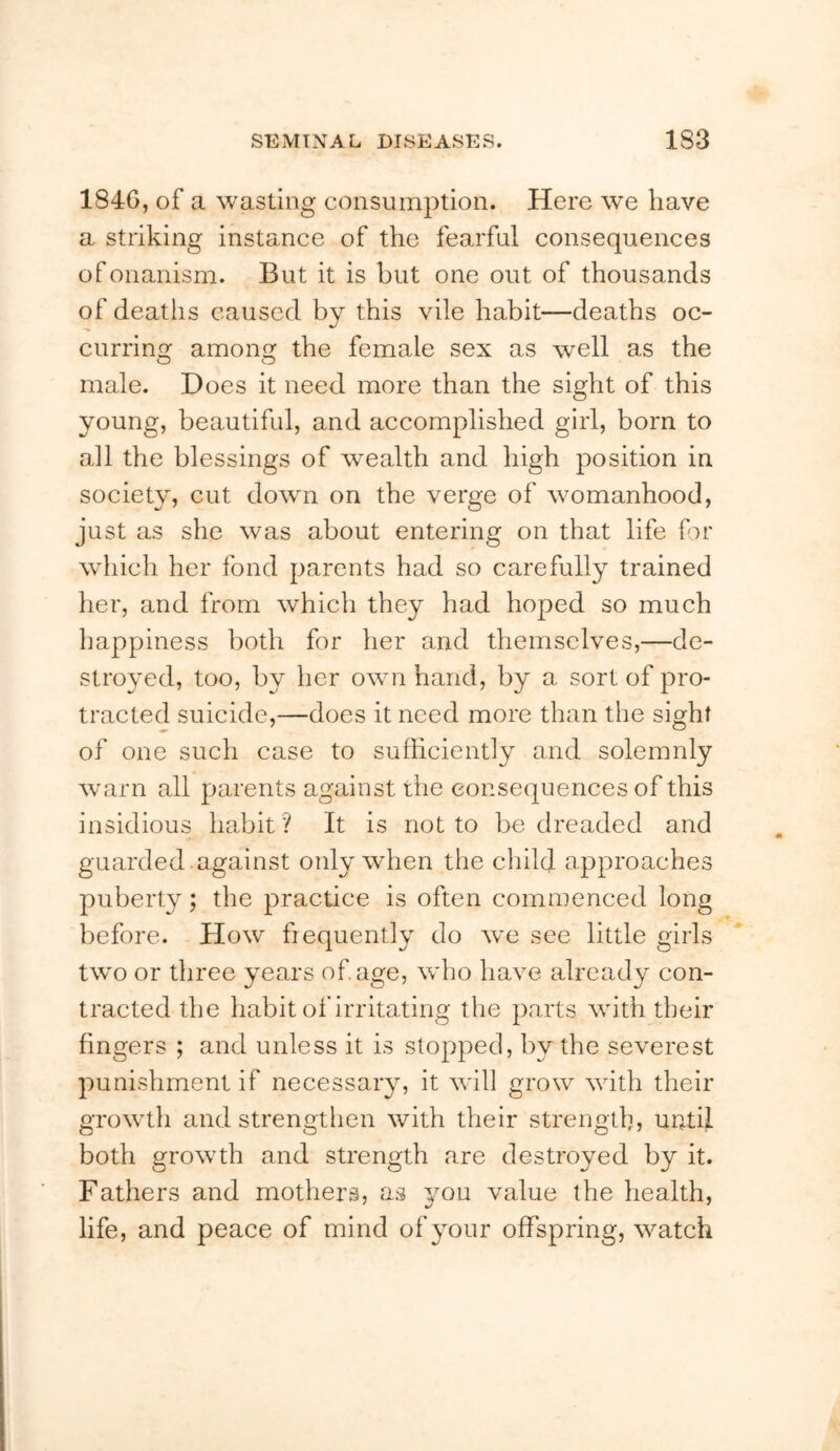 1846, of a wasting consumption. Here we have a striking instance of the fearful consequences of onanism. But it is but one out of thousands of deaths caused by this vile habit—deaths oc- currino: amons: the female sex as well as the O O male. Does it need more than the sight of this young, beautiful, and accomplished girl, born to all the blessings of wealth and high position in society, cut down on the verge of womanhood, just as she was about entering on that life for which her fond parents had so carefully trained her, and from which they had hoped so much happiness both for her and themselves,—de- stroyed, too, by her own hand, by a sort of pro- tracted suicide,—does it need more than the sight of one such case to sufficiently and solemnly warn all parents against the consequences of this insidious habit ? It is not to be dreaded and guarded .against only when the child approaches puberty; the practice is often commenced long before. How frequently do we see little girls tw'o or three years of age, who have already con- tracted the habit of irritating the parts with their fingers ; and unless it is slopped, by the severest punishment if necessary, it will grow with their growth and strengthen with their strength, until both growth and strength are destroyed by it. Fathers and mothers, as you value the health, life, and peace of mind of your offspring, watch