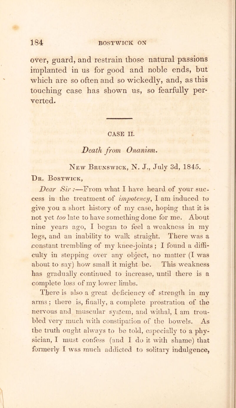 over, guard, and restrain those natural passions implanted in us for good and noble ends, but which are so often and so wickedly, and, as this touching case has shown us, so fearfully per- verted. CASE II. Death from Onanism, New Brunswick, N. J., July 3d, 1845. Dr. Bostwick, Dear Sir :—From what I have heard of your suc- cess in the treatment of imjyotcncy, I am induced to give you a short history of my case, hoping that it is not yet too late to have something done for me. About nine years ago, I began to feel a weakness in my legs, and an inability to walk straight. There was a constant trembling of my knee-joints ; I found a diffi- culty in stepping over any object, no matter (I was about to say) how small it might be. This weakness has gradually continued to increase, until there is a complete loss of my lower limbs. There is also a gi’eat deficiency of strength in my arms ; there is, finally, a complete prostration of the nervous and muscular system, and withal, I am trou- bled very much with constipation of the bowels. As the tnith ought always to be told, especially to a phy- sician, I must confess (and I do it with shame) that fonnerly I was much addicted to solitary indulgence,