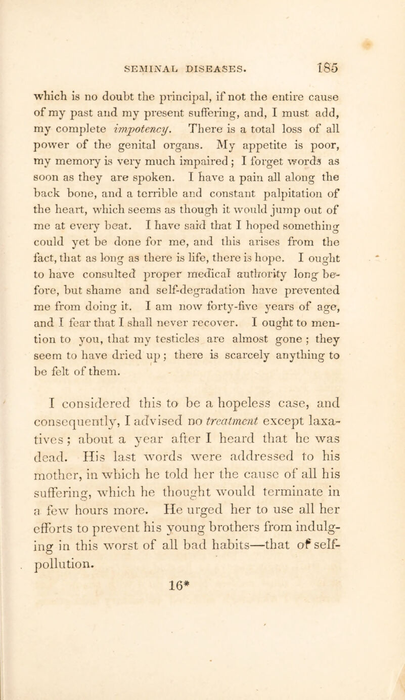 which is no doubt the principal, if not the entire cause of my past and my present suffering, and, I must add, my complete impotency. There is a total loss of all power of the genital organs. My appetite is poor, my memory is very much impaired ; I forget words as soon as they are spoken. I have a pain all along the back bone, and a temble and constant palpitation of the heart, which seems as though it would jump out of me at every beat. I have said that I hoped something could yet be done for me, and this arises from the fact, that as long as there is life, there is hope. I ought to have consulted proper medical authority long be- fore, but shame and self-degradation have prevented me from doing it. I am now forty-five years of age, and I fear that I shall never recover. I ought to men- tion to you, that my testicles are almost gone ; they seem to have dried up; there is scarcely anything to be felt of them. I considered this to be a hopeless case, and consequently, I advised no treatment except laxa- tives ; about a year after I heard that he was dead. His last words were addressed to his mother, in which he told her the cause of all his sufTering, which he thouLdit would terminate in a few hours more. He urged her to use all her efforts to prevent his young brothers from indulg- ing in this worst of all bad habits—that of self- pollution. 16*