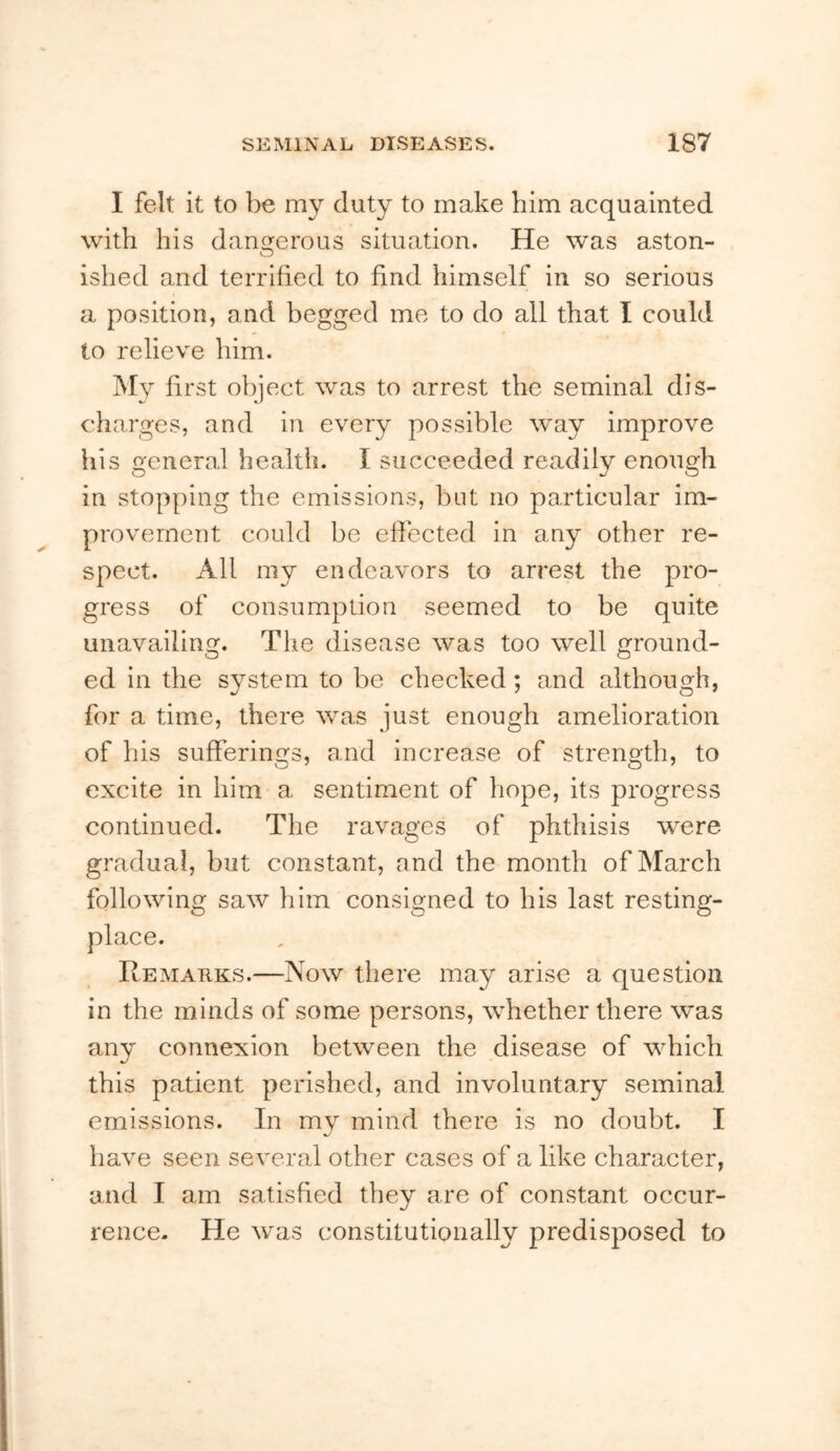 I felt it to be my duty to make him acquainted with his dangerous situation. He was aston- O ished and terrified to find himself in so serious a position, and begged me to do all that I could to relieve him. My first object was to arrest the seminal dis- charges, and in every possible way improve his general health. I succeeded readily enough in stopping the emissions, but no particular im- provement could be eftected in any other re- spect. All my endeavors to arrest the pro- gress of consumption seemed to be quite unavailing. The disease was too well round- O O ed in the system to be checked; and although, for a time, there was just enough amelioration of his sufferings, and increase of strength, to excite in him a sentiment of hope, its progress continued. The ravages of phthisis were gradual, but constant, and the month of March following saw him consigned to his last resting- place. Remarks.—Now there may arise a question in the minds of some persons, whether there was any connexion between the disease of which this patient perished, and involuntary seminal emissions. In my mind there is no doubt. I have seen several other cases of a like character, and I am satisfied they are of constant occur- rence. He was constitutionally predisposed to