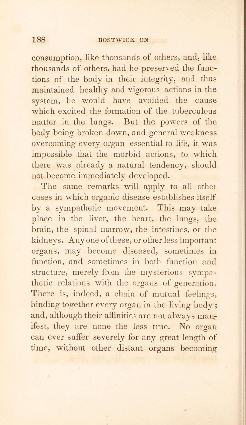 consumption, like thousands of others, and, like thousands of others, had he preserved the func- tions of the body in their integrity, and thus maintained healthy and vigorous actions in the system, he would have avoided the cause which excited the formation of the tuberculous matter in the lungs. But the powers of the body being broken down, and general weakness overcoming every organ essential to life, it was impossible that the morbid actions, to which there was alread}^ a natural tendenc}^, should not become immediately developed. The same remarks will apply to all othei cases in which organic disease establishes itself by a sympathetic movement. This may take place in the liver, the heart, the lungs, the brain, the spinal marrow, the intestines, or the kidneys. Anyone of these, or other less important organs, may become diseased, sometimes in function, and sometimes in both function and structure, merely from the mysterious sympa- thetic relations with the organs of veneration. O O There is, indeed, a chEun of mutual feelings, binding together every organ in the living body ; and, although their affinities are not always mai\- ifest, they are none the less true. No organ can ever suffer severely for any great length of time, without other distant organs becoming