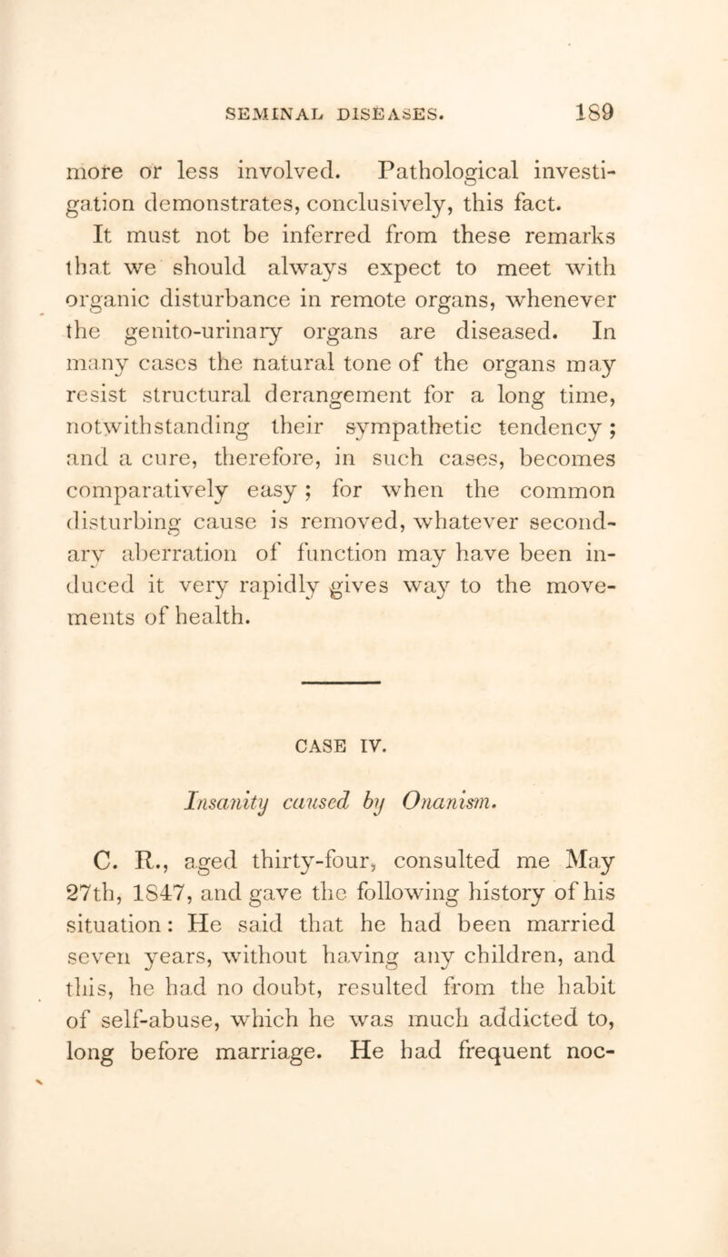 more or less involved. Pathological investi- gation demonstrates, conclusively, this fact. It must not be inferred from these remarks that we should always expect to meet with organic disturbance in remote organs, whenever the genito-urinary organs are diseased. In many cases the natural tone of the organs may resist structural derangement for a long time, notwithstanding their sympathetic tendency; and a cure, therefore, in such cases, becomes comparatively easy; for when the common disturbing cause is removed, whatever second- ary aberration of function may have been in- duced it very rapidly gives way to the move- ments of health. CASE IV. Insanity caused by Onanism. C. R., aged thirty-four, consulted me May 27th, 1847, and gave the following history of his situation: He said that he had been married seven years, without hawing any children, and this, he had no doubt, resulted from the habit of self-abuse, which he was much addicted to, long before marriage. He had frequent noc-