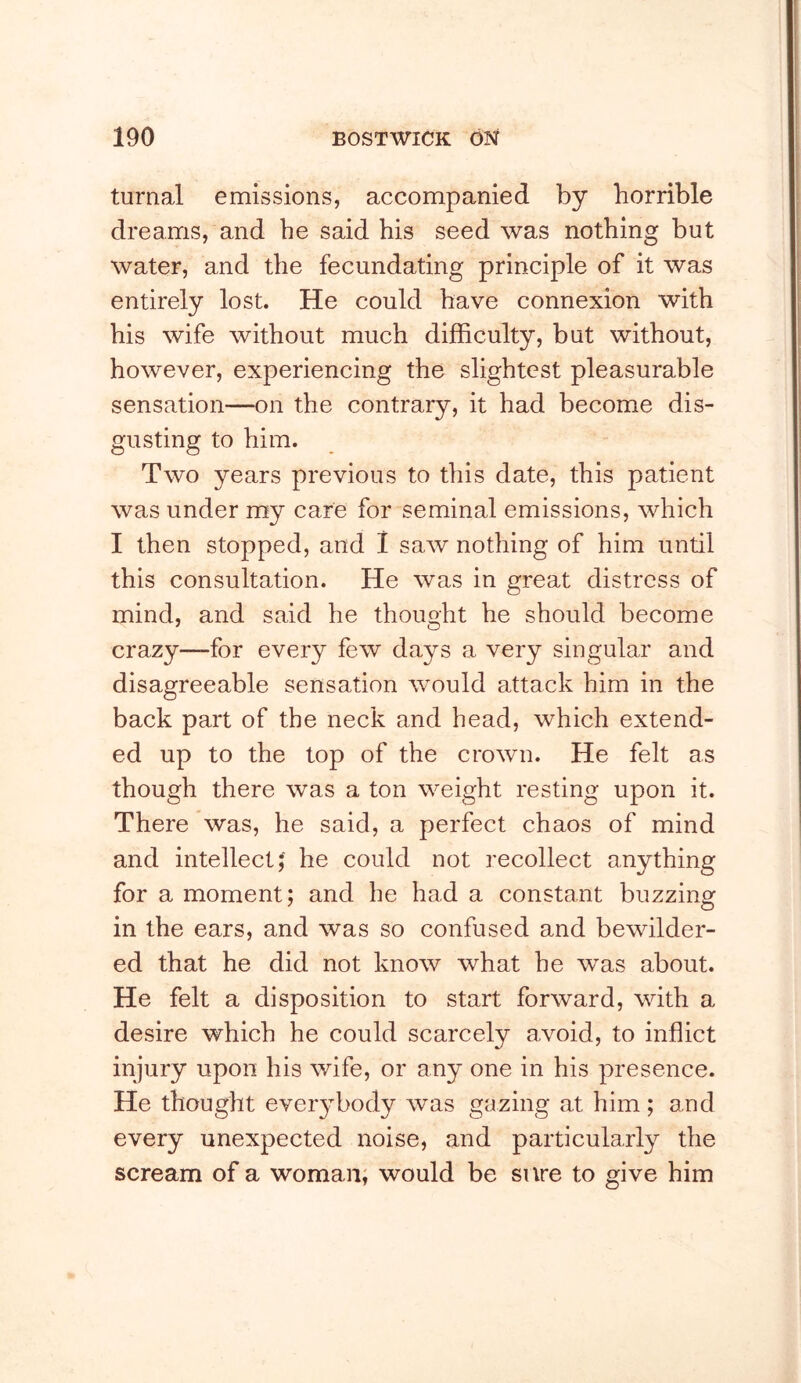 turnal emissions, accompanied by horrible dreams, and he said his seed was nothing but water, and the fecundating principle of it was entirely lost. He could have connexion with his wife without much difficulty, but without, however, experiencing the slightest pleasurable sensation—on the contrary, it had become dis- gusting to him. Two years previous to this date, this patient was under my care for seminal emissions, which I then stopped, and 1 saw nothing of him until this consultation. He was in great distress of mind, and said he thought he should become crazy—for every few days a very singular and disagreeable sensation would attack him in the back part of the neck and head, which extend- ed up to the top of the crown. He felt as though there was a ton weight resting upon it. There was, he said, a perfect chaos of mind and intellectJ he could not recollect anything for a moment; and he had a constant buzzing in the ears, and was so confused and bewilder- ed that he did not know what he was about. He felt a disposition to start forward, with a desire which he could scarcely avoid, to inflict injury upon his wife, or any one in his presence. He thought everybody was gazing at him ; and every unexpected noise, and particularly the scream of a woman; would be sure to give him