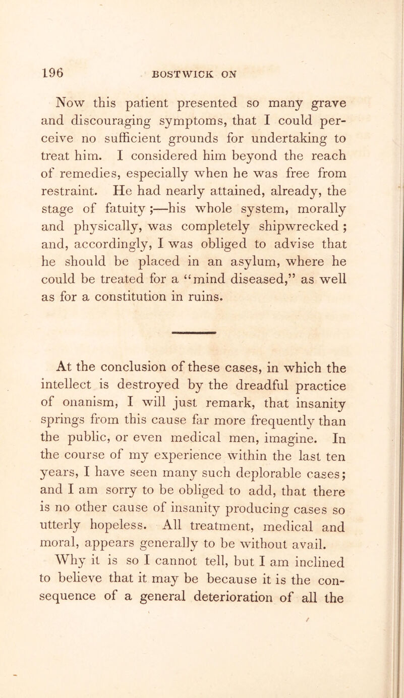Now this patient presented so many grave and discouraging symptoms, that I could per- ceive no sufficient grounds for undertaking to treat him. I considered him beyond the reach of remedies, especially when he was free from restraint. He had nearly attained, already, the stage of fatuity ;—his whole system, morally and physically, was completely shipwrecked ; and, accordingly, I was obliged to advise that he should be placed in an asylum, where he could be treated for a “mind diseased,” as well as for a constitution in ruins. At the conclusion of these cases, in which the intellect is destroyed by the dreadful practice of onanism, I will just remark, that insanity springs from this cause far more frequently than the public, or even medical men, imagine. In the course of my experience within the last ten years, I have seen many such deplorable cases; and I am sorry to be obliged to add, that there is no other cause of insanity producing cases so utterly hopeless. All treatment, medical and moral, appears generally to be without avail. Why it is so I cannot tell, but I am inclined to believe that it may be because it is the con- sequence of a general deterioration of all the