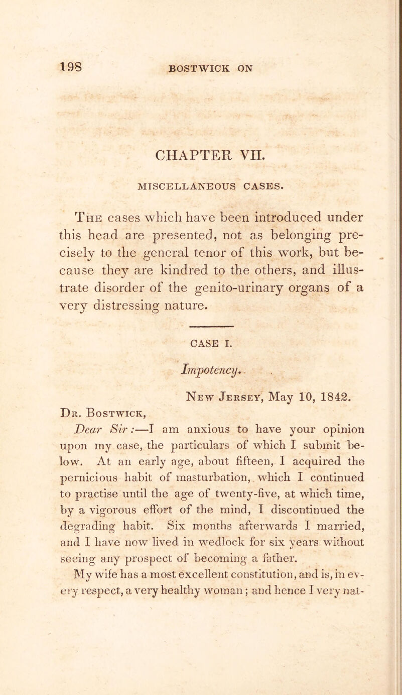 CHAPTER VII. MISCELLANEOUS CASES. The cases which have been introduced under this head are presented, not as belonging pre- cisely to the general tenor of this work, but be- cause they are kindred to the others, and illus- trate disorder of the genito-urinary organs of a very distressing nature. CASE I. Impotency. New Jersey, May 10, 1842. Dr. Bostwick, Dear Sir:—I am anxious to have your opinion upon my case, the particulars of which I submit be- low. At an early age, about fifteen, I acquired the pernicious habit of masturbation,. which I continued to practise until the age of twenty-five, at which time, by a vigorous effort of the mind, I discontinued the defTradino: habit. Six months afterwards I married, and I have now lived in wedlock for six years without seeing any prospect of becoming a father. My wife has a most excellent constitution, and is, in ev- ery respect, a very healthy woman; and hence I very nat-