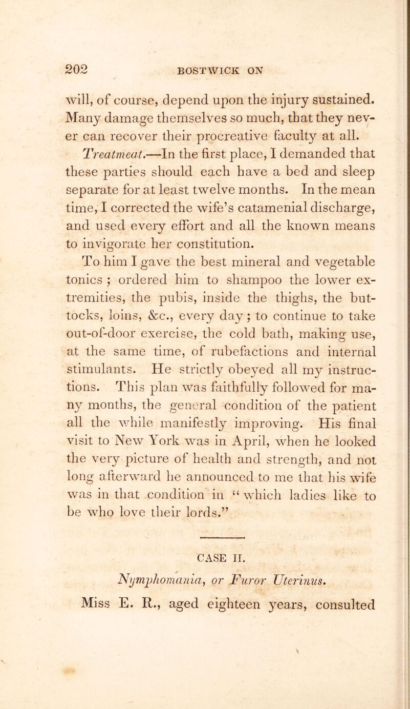 will, of course, depend upon the injury sustained. Many damage themselves so much, that they nev- er can recover their procreative faculty at all. Treatmeat.-—In the first place, I demanded that these parties should each have a bed and sleep separate for at least twelve months. In the mean time, I corrected the wife’s catamenial discharge, and used eveiy effort and all the known means to invigorate her constitution. To him I gave the best mineral and vegetable tonics ; ordered him to shampoo the lower ex- tremities, the pubis, inside the thighs, the but- tocks, loins, &c., every day; to continue to take out-of-door exercise, the cold bath, making use, at the same time, of rubefactions and internal stimulants. He strictly obeyed all my instruc- tions. This plan was faithfully followed for ma- ny months, the general condition of the patient all the v/hile manifestly improving. His final visit to New York was in April, when he looked the very picture of health and strength, and not long afterward he announced to me that his wife was in that condition in “which ladies like to be who love their lords.” CASE II. Nymphomania, or Furor Uterinus. Miss E. R., aged eighteen years, consulted