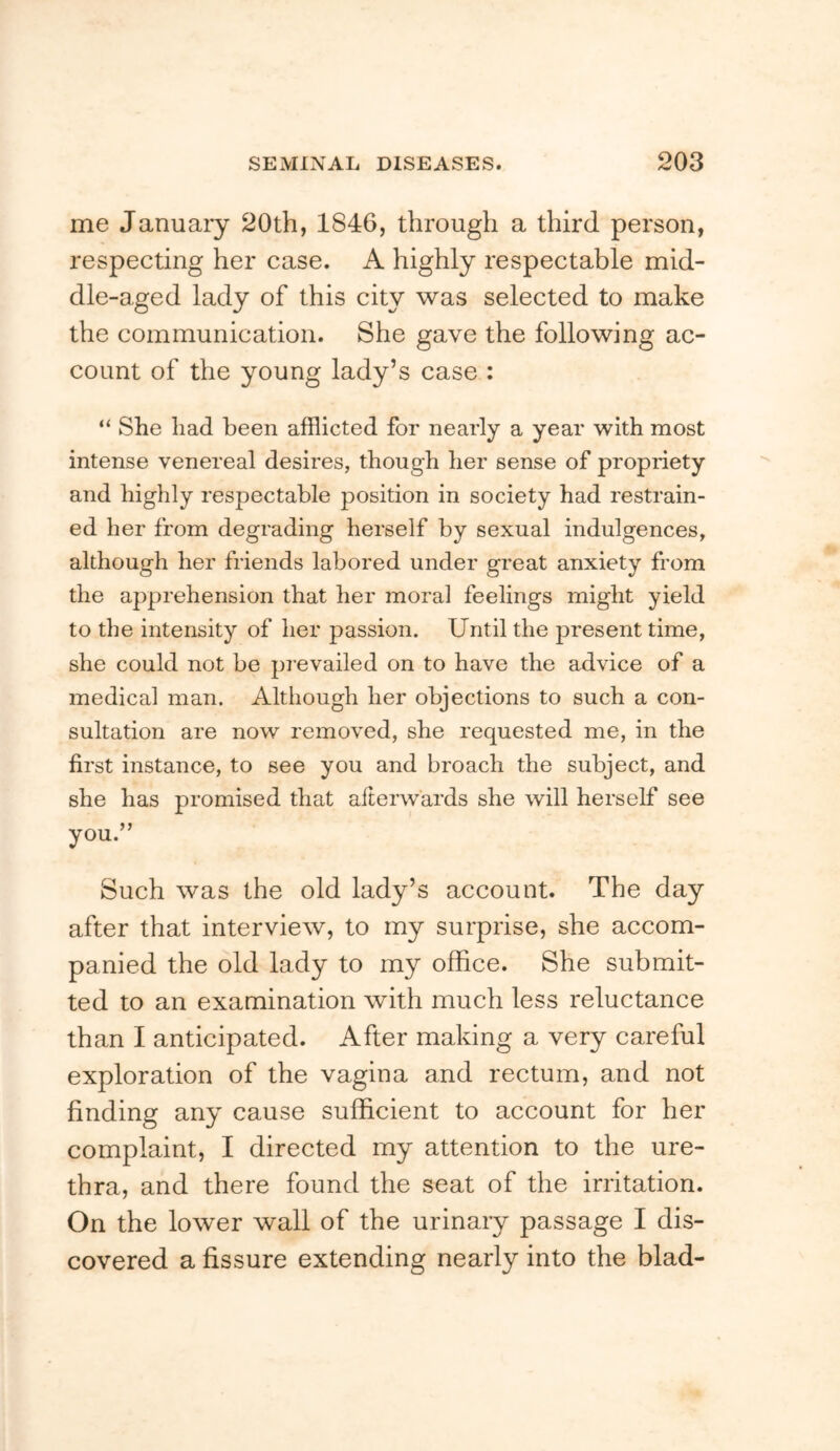me January 20th, 1846, through a third person, respecting her case. A highly respectable mid- dle-aged lady of this city was selected to make the communication. She gave the following ac- count of the young lady’s case : “ She had been afflicted for nearly a year with most intense venereal desires, though her sense of propriety and highly respectable position in society had restrain- ed her from degrading herself by sexual indulgences, although her friends labored under great anxiety from the apprehension that her moral feelings might yield to the intensity of her passion. Until the present time, she could not be pi-evailed on to have the advice of a medical man. Although her objections to such a con- sultation are now removed, she requested me, in the first instance, to see you and broach the subject, and she has promised that afterwards she will herself see you.” Such was the old lady’s account. The day after that interview, to my surprise, she accom- panied the old lady to my office. She submit- ted to an examination with much less reluctance than I anticipated. After making a very careful exploration of the vagina and rectum, and not finding any cause sufficient to account for her complaint, I directed my attention to the ure- thra, and there found the seat of the irritation. On the lower wall of the urinary passage I dis- covered a fissure extending nearly into the blad-