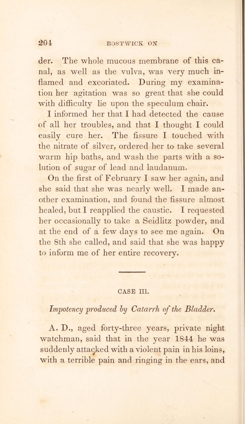 der. The whole mucous membrane of this ca- nal, as well as the vulva, was very much in- flamed and excoriated. During my examina- tion her agitation was so great that she could with difficulty lie upon the speculum chair. I informed her that I had detected the cause of all her troubles, and that I thought I could easily cure her. The fissure I touched with the nitrate of silver, ordered her to take several warm hip baths, and wash the parts with a so- lution of sugar of lead and laudanum. On the first of February I saw her again, and she said that she was nearly well. I made an- other examination, and found the fissure almost healed, but I reapplied the caustic. I requested her occasionally to take a Seidlitz powder, and at the end of a few days to see me again. On the 8th she called, and said that she was happy to inform me of her entire recovery. CASE III. Lnjjotency ^produced hy Catari'h of the Bladder* A. D., aged forty-three years, private night watchman, said that in the year 1844 he was suddenly atta^ed with a violent pain in his loins, with a terrible pain and ringing in the ears, and