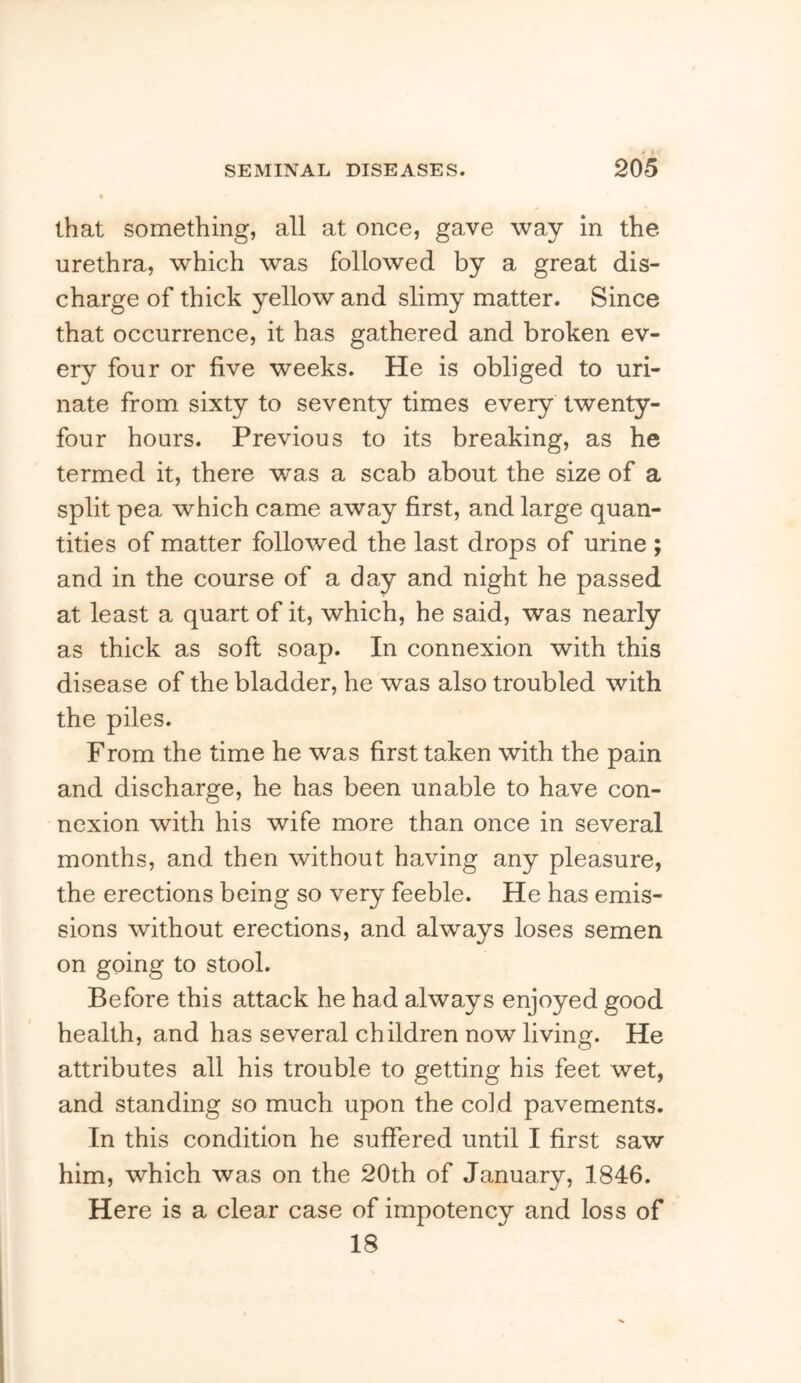 that something, all at once, gave way in the urethra, which was followed by a great dis- charge of thick yellow and slimy matter. Since that occurrence, it has gathered and broken ev- ery four or five weeks. He is obliged to uri- nate from sixty to seventy times every twenty- four hours. Previous to its breaking, as he termed it, there was a scab about the size of a split pea which came away first, and large quan- tities of matter followed the last drops of urine ; and in the course of a day and night he passed at least a quart of it, which, he said, was nearly as thick as soft soap. In connexion with this disease of the bladder, he was also troubled with the piles. From the time he was first taken with the pain and discharge, he has been unable to have con- nexion with his wife more than once in several months, and then without having any pleasure, the erections being so very feeble. He has emis- sions without erections, and always loses semen on going to stool. Before this attack he had always enjoyed good health, and has several children now living. He attributes all his trouble to getting his feet wet, and standing so much upon the cold pavements. In this condition he suffered until I first saw him, which was on the 20th of January, 1846. Here is a clear case of impotency and loss of 18