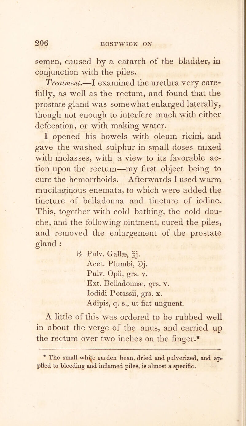 semen, caused by a catarrh of the bladder, in conjunction with the piles. Treatment,—I examined the urethra very care- fully, as well as the rectum, and found that the prostate gland was somewhat enlarged laterally, though not enough to interfere much with either defecation, or with making water. I opened his bowels with oleum ricini, and gave the washed sulphur in small doses mixed with molasses, with a view to its favorable ac- tion upon the rectum—my first object being to cure the hemorrhoids. Afterwards I used warm mucilaginous enemata, to which were added the tincture of belladonna and tincture of iodine. This, together with cold bathing, the cold dou- che, and the following ointment, cured the piles, and removed the enlargement of the prostate gland : Pulv. Gallae, 5j. Acet. Plumbi, 3j. Pulv. Opii, grs. V. Ext. Belladonnge, gi*s. v. lodidi P otassii, grs. x. Adipis, q. s., lit fiat unguent. A little of this was ordered to be rubbed well in about the verge of the anus, and carried up the rectum over two inches on the finger.* * The small whi||e garden bean, dried and pulverized, and ap- plied to bleeding and inflamed piles, is almost a specific.